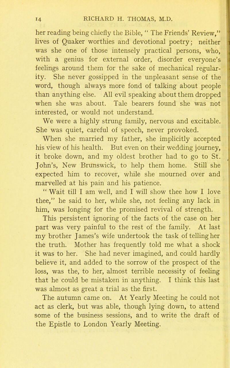 her reading being chiefly the Bible, “ The Friends’ Review,” lives of Quaker worthies and devotional poetry; neither was she one of those intensely practical persons, who, with a genius for external order, disorder everyone’s feelings around them for the sake of mechanical regular- ity. She never gossipped in the unpleasant sense of the word, though always more fond of talking about people than anything else. All evil speaking about them dropped when she was about. Tale bearers found she was not interested, or would not understand. We were a highly strung family, nervous and excitable. She was quiet, careful of speech, never provoked. When she married my father, she implicitly accepted his view of his health. But even on their wedding journey, it broke down, and my oldest brother had to go to St. John’s, New Brunswick, to help them home. Still she expected him to recover, while she mourned over and marvelled at his pain and his patience. “ Wait till I am well, and I will show thee how I love thee,” he said to her, while she, not feeling any lack in him, was longing for the promised revival of strength. This persistent ignoring of the facts of the case on her part was very painful to the rest of the family. At last my brother James’s wife undertook the task of telling her the truth. Mother has frequently told me what a shock it was to her. She had never imagined, and could hardly believe it, and added to the sorrow of the prospect of the loss, was the, to her, almost terrible necessity of feeling that he could be mistaken in anything. I think this last was almost as great a trial as the first. The autumn came on. At Yearly Meeting he could not act as clerk, but was able, though lying down, to attend some of the business sessions, and to write the draft of the Epistle to London Yearly Meeting.