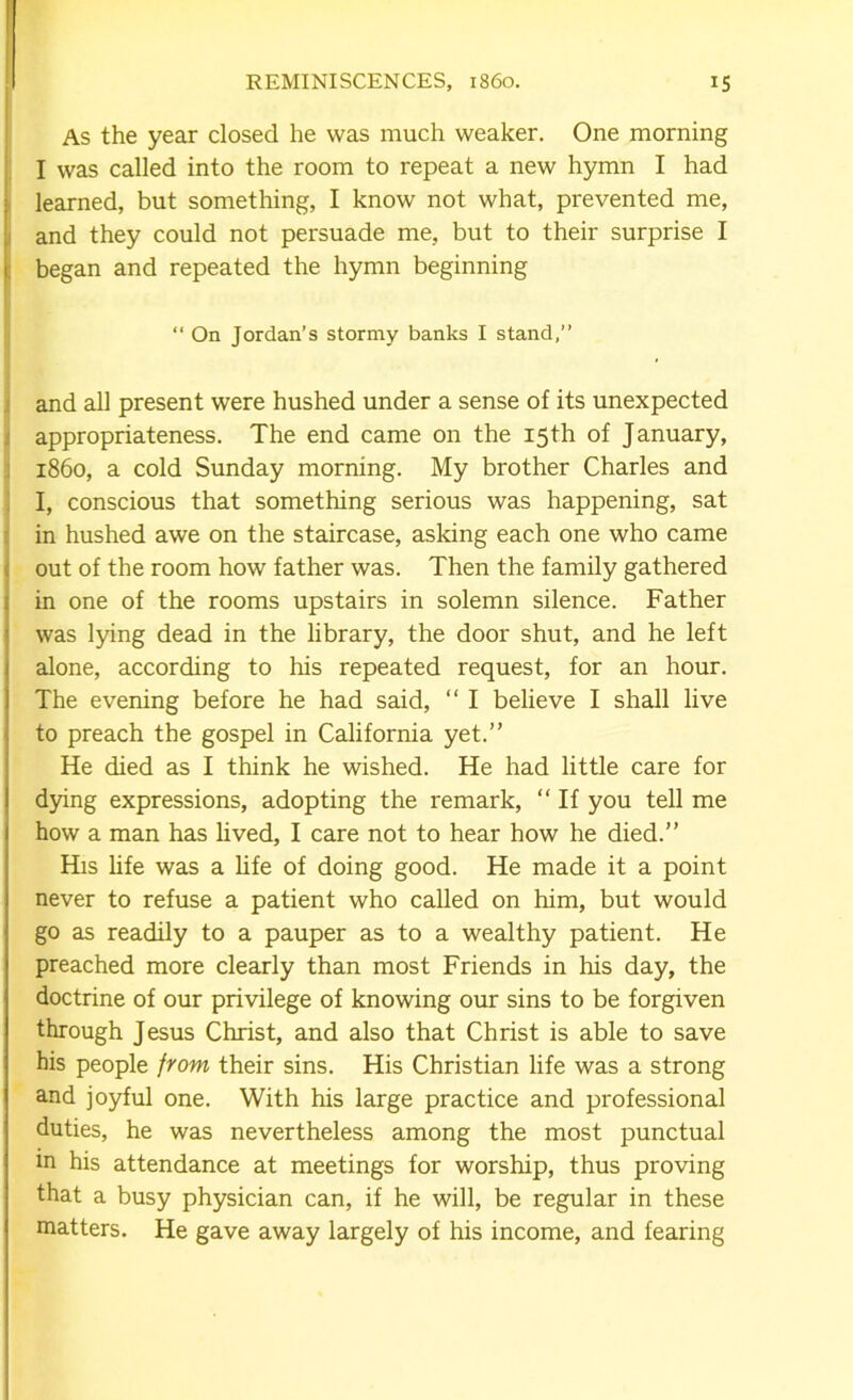 As the year closed he was much weaker. One morning I was called into the room to repeat a new hymn I had learned, but something, I know not what, prevented me, and they could not persuade me, but to their surprise I began and repeated the hymn beginning “ On Jordan’s stormy banks I stand,” and all present were hushed under a sense of its unexpected appropriateness. The end came on the 15th of January, i860, a cold Sunday morning. My brother Charles and I, conscious that something serious was happening, sat in hushed awe on the staircase, asking each one who came out of the room how father was. Then the family gathered in one of the rooms upstairs in solemn silence. Father was lying dead in the library, the door shut, and he left alone, according to his repeated request, for an hour. The evening before he had said, “ I believe I shall live to preach the gospel in California yet.” He died as I think he wished. He had little care for dying expressions, adopting the remark, “ If you tell me how a man has lived, I care not to hear how he died.” His life was a life of doing good. He made it a point never to refuse a patient who called on him, but would go as readily to a pauper as to a wealthy patient. He preached more clearly than most Friends in his day, the doctrine of our privilege of knowing our sins to be forgiven through Jesus Christ, and also that Christ is able to save his people from their sins. His Christian life was a strong and joyful one. With his large practice and professional duties, he was nevertheless among the most punctual in his attendance at meetings for worship, thus proving that a busy physician can, if he will, be regular in these matters. He gave away largely of his income, and fearing