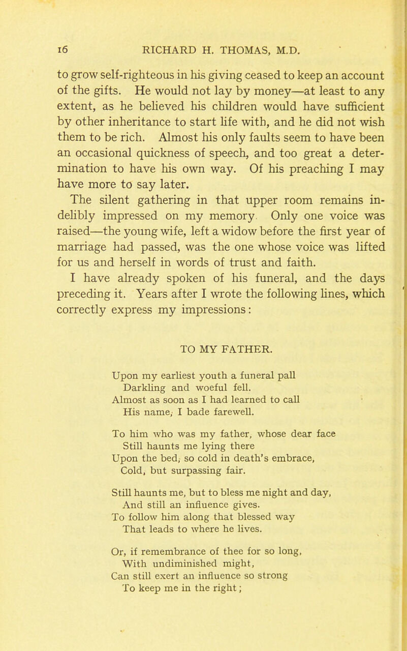 to grow self-righteous in his giving ceased to keep an account of the gifts. He would not lay by money—at least to any extent, as he believed his children would have sufficient by other inheritance to start life with, and he did not wish them to be rich. Almost his only faults seem to have been an occasional quickness of speech, and too great a deter- mination to have his own way. Of his preaching I may have more to say later. The silent gathering in that upper room remains in- delibly impressed on my memory Only one voice was raised—the young wife, left a widow before the first year of marriage had passed, was the one whose voice was lifted for us and herself in words of trust and faith. I have already spoken of his funeral, and the days preceding it. Years after I wrote the following fines, which correctly express my impressions: TO MY FATHER. Upon my earliest youth a funeral pall Darkling and woeful fell. Almost as soon as I had learned to call His name,- I bade farewell. To him who was my father, whose dear face Still haunts me lying there Upon the bed, so cold in death’s embrace, Cold, but surpassing fair. Still haunts me, but to bless me night and day, And still an influence gives. To follow him along that blessed way That leads to where he lives. Or, if remembrance of thee for so long, With undiminished might, Can still exert an influence so strong To keep me in the right;