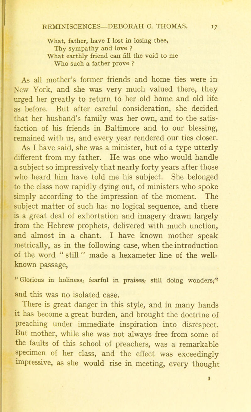 What, father, have I lost in losing thee, Thy sympathy and love ? What earthly friend can fill the void to me Who such a father prove ? As all mother’s former friends and home ties were in New York, and she was very much valued there, they urged her greatly to return to her old home and old life as before. But after careful consideration, she decided that her husband’s family was her own, and to the satis- faction of his friends in Baltimore and to our blessing, remained with us, and every year rendered our ties closer. As I have said, she was a minister, but of a type utterly different from my father. He was one who would handle a subject so impressively that nearly forty years after those who heard him have told me his subject. She belonged to the class now rapidly dying out, of ministers who spoke simply according to the impression of the moment. The subject matter of such has no logical sequence, and there is a great deal of exhortation and imagery drawn largely from the Hebrew prophets, delivered with much unction, and almost in a chant. I have known mother speak metrically, as in the following case, when the introduction of the word “ still ” made a hexameter line of the well- known passage, “ Glorious in holiness,- fearful in praises,- still doing wonders/* and this was no isolated case. There is great danger in this style, and in many hands it has become a great burden, and brought the doctrine of preaching under immediate inspiration into disrespect. But mother, while she was not always free from some of the faults of this school of preachers, was a remarkable specimen of her class, and the effect was exceedingly impressive, as she would rise in meeting, every thought 3