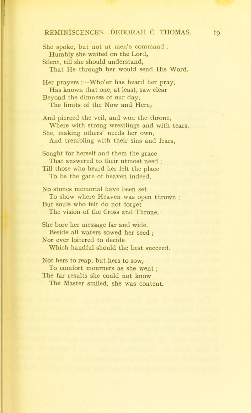 She spoke, but not at men’s command ; Humbly she waited on the Lord, Silent, till she should understand; That He through her would send His Word. Her prayers :—Who’er has heard her pray, Has known that one, at least, saw clear Beyond the dimness of our day, The limits of the Now and Here,- And pierced the veil, and won the throne, Where with strong wrestlings and with tears, She, making others’ needs her own, And trembling with their sins and fears, Sought for herself and them the grace That answered to their utmost need ; Till those who heard her felt the place To be the gate of heaven indeed. No stones memorial have been set To show where Heaven was open thrown ; But souls who felt do not forget The vision of the Cross and Throne. She bore her message far and wide. Beside all waters sowed her seed ; Nor ever loitered to decide Which handful should the best succeed. Not hers to reap, but hers to sow,- To comfort mourners as she went; The far results she could not know The Master smiled, she wras content.