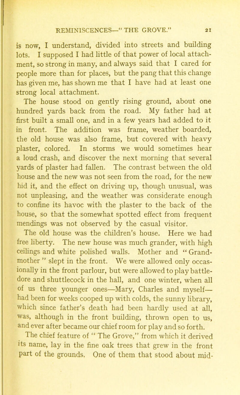 is now, I understand, divided into streets and building lots. I supposed I had little of that power of local attach- ment, so strong in many, and always said that I cared for people more than for places, but the pang that this change has given me, has shown me that I have had at least one strong local attachment. The house stood on gently rising ground, about one hundred yards back from the road. My father had at first built a small one, and in a few years had added to it in front. The addition was frame, weather boarded, the old house was also frame, but covered with heavy plaster, colored. In storms we would sometimes hear a loud crash, and discover the next morning that several yards of plaster had fallen. The contrast between the old house and the new was not seen from the road, for the new hid it, and the effect on driving up, though unusual, was not unpleasing, and the weather was considerate enough to confine its havoc with the plaster to the back of the house, so that the somewhat spotted effect from frequent mendings was not observed by the casual visitor. The old house was the children’s house. Here we had free liberty. The new house was much grander, with high ceilings and white polished walls. Mother and “ Grand- mother ” slept in the front. We were allowed only occas- ionally in the front parlour, but were allowed to play battle- dore and shuttlecock in the hall, and one winter, when all of us three younger ones—Mary, Charles and myself— had been for weeks cooped up with colds, the sunny library, which since father’s death had been hardly used at all, was, although in the front building, thrown open to us, and ever after became our chief room for play and so forth. The chief feature of “ The Grove,” from which it derived its name, lay in the fine oak trees that grew in the front part of the grounds. One of them that stood about mid-
