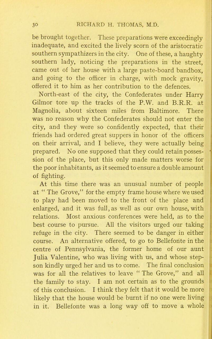 be brought together. These preparations were exceedingly inadequate, and excited the lively scorn of the aristocratic southern sympathizers in the city. One of these, a haughty southern lady, noticing the preparations in the street, came out of her house with a large paste-board bandbox, and going to the officer in charge, with mock gravity, offered it to him as her contribution to the defences. North-east of the city, the Confederates under Harry Gilmor tore up the tracks of the P.W. and B.R.R. at Magnolia, about sixteen miles from Baltimore. There was no reason why the Confederates should not enter the city, and they were so confidently expected, that their friends had ordered great suppers in honor of the officers on their arrival, and I believe, they were actually being prepared. No one supposed that they could retain posses- ' sion of the place, but this only made matters worse for the poor inhabitants, as it seemed to ensure a double amount of fighting. At this time there was an unusual number of people at “ The Grove,” for the empty frame house where we used to play had been moved to the front of the place and enlarged, and it was full, as well as our own house, with relations. Most anxious conferences were held, as to the best course to pursue. All the visitors urged our taking refuge in the city. There seemed to be danger in either course. An alternative offered, to go to Bellefonte in the centre of Pennsylvania, the former home of our aunt Julia Valentine, who was living with us, and whose step- son kindly urged her and us to come. The final conclusion was for all the relatives to leave “ The Grove,” and all the family to stay. I am not certain as to the grounds of this conclusion. I think they felt that it would be more likely that the house would be burnt if no one were living in it. Bellefonte was a long way off to move a whole