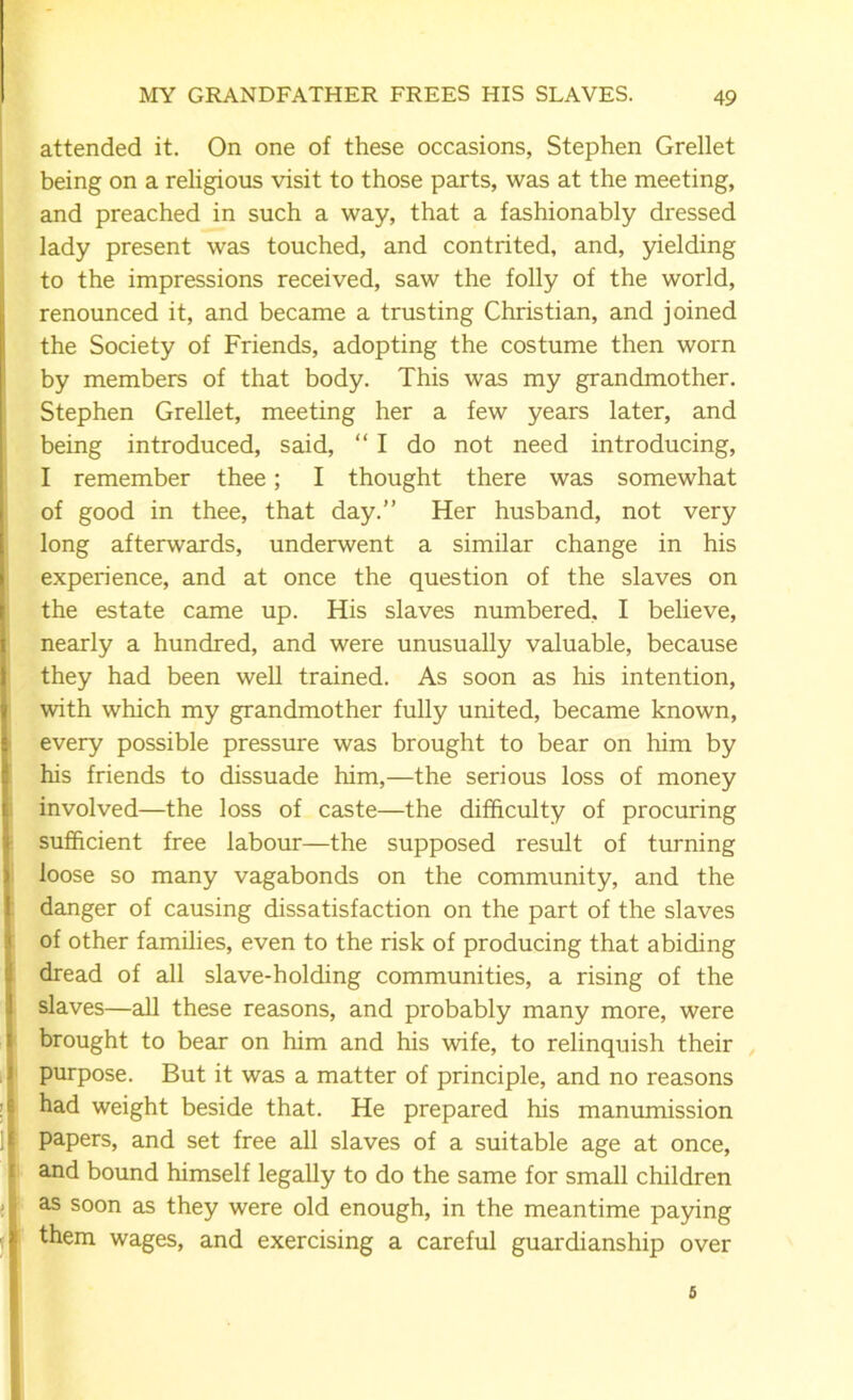 attended it. On one of these occasions, Stephen Grellet being on a religious visit to those parts, was at the meeting, and preached in such a way, that a fashionably dressed lady present was touched, and contrited, and, yielding to the impressions received, saw the folly of the world, renounced it, and became a trusting Christian, and joined the Society of Friends, adopting the costume then worn by members of that body. This was my grandmother. Stephen Grellet, meeting her a few years later, and being introduced, said, “I do not need introducing, I remember thee; I thought there was somewhat of good in thee, that day.” Her husband, not very long afterwards, underwent a similar change in his experience, and at once the question of the slaves on the estate came up. His slaves numbered, I believe, nearly a hundred, and were unusually valuable, because they had been well trained. As soon as his intention, with which my grandmother fully united, became known, every possible pressure was brought to bear on him by his friends to dissuade him,—the serious loss of money involved—the loss of caste—the difficulty of procuring sufficient free labour—the supposed result of turning loose so many vagabonds on the community, and the danger of causing dissatisfaction on the part of the slaves of other families, even to the risk of producing that abiding dread of all slave-holding communities, a rising of the slaves—all these reasons, and probably many more, were brought to bear on him and his wife, to relinquish their purpose. But it was a matter of principle, and no reasons had weight beside that. He prepared his manumission papers, and set free all slaves of a suitable age at once, and bound himself legally to do the same for small children as soon as they were old enough, in the meantime paying them wages, and exercising a careful guardianship over 5