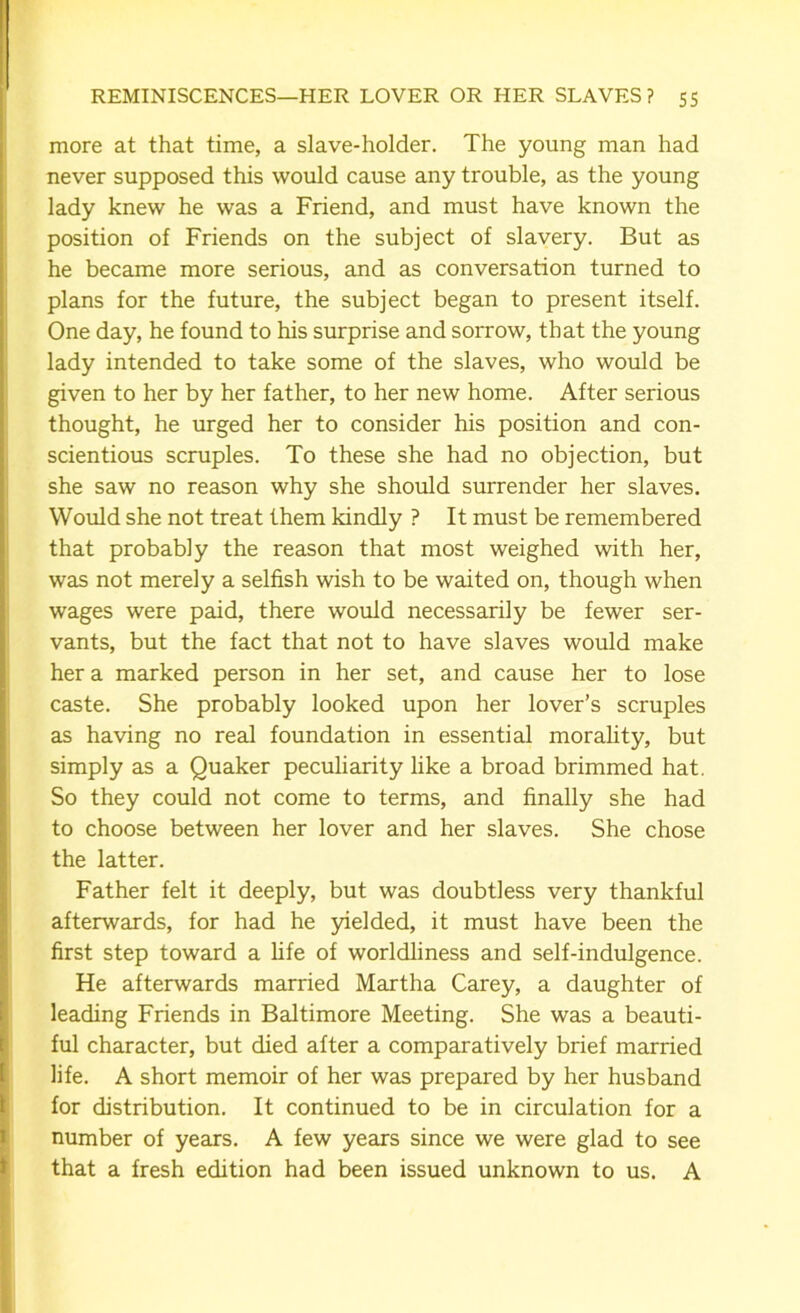 more at that time, a slave-holder. The young man had never supposed this would cause any trouble, as the young lady knew he was a Friend, and must have known the position of Friends on the subject of slavery. But as he became more serious, and as conversation turned to plans for the future, the subject began to present itself. One day, he found to his surprise and sorrow, that the young lady intended to take some of the slaves, who would be given to her by her father, to her new home. After serious thought, he urged her to consider his position and con- scientious scruples. To these she had no objection, but she saw no reason why she should surrender her slaves. Would she not treat them kindly ? It must be remembered that probably the reason that most weighed with her, was not merely a selfish wish to be waited on, though when wages were paid, there would necessarily be fewer ser- vants, but the fact that not to have slaves would make her a marked person in her set, and cause her to lose caste. She probably looked upon her lover’s scruples as having no real foundation in essential morality, but simply as a Quaker peculiarity like a broad brimmed hat. So they could not come to terms, and finally she had to choose between her lover and her slaves. She chose the latter. Father felt it deeply, but was doubtless very thankful afterwards, for had he yielded, it must have been the first step toward a life of worldliness and self-indulgence. He afterwards married Martha Carey, a daughter of leading Friends in Baltimore Meeting. She was a beauti- ful character, but died after a comparatively brief married life. A short memoir of her was prepared by her husband for distribution. It continued to be in circulation for a number of years. A few years since we were glad to see that a fresh edition had been issued unknown to us. A