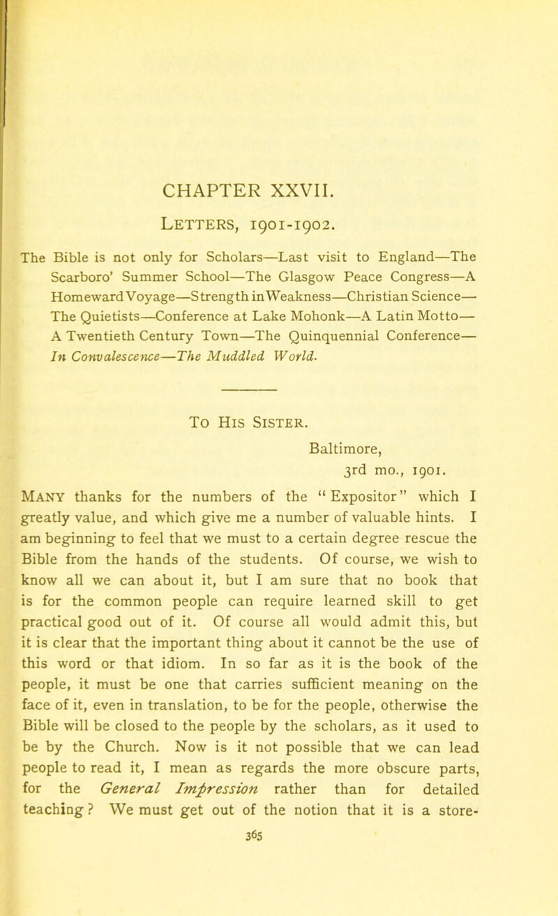 CHAPTER XXVII. Letters, 1901-1902. The Bible is not only for Scholars—Last visit to England—The Scarboro’ Summer School—The Glasgow Peace Congress—A Homeward Voyage—Strength inWeakness—Christian Science—• The Quietists—Conference at Lake Mohonk—A Latin Motto— A Twentieth Century Town—The Quinquennial Conference— In Convalescence—The Muddled World. To His Sister. Baltimore, 3rd mo., 1901. Many thanks for the numbers of the “ Expositor ” which I greatly value, and which give me a number of valuable hints. I am beginning to feel that we must to a certain degree rescue the Bible from the hands of the students. Of course, we wish to know all we can about it, but I am sure that no book that is for the common people can require learned skill to get practical good out of it. Of course all would admit this, but it is clear that the important thing about it cannot be the use of this word or that idiom. In so far as it is the book of the people, it must be one that carries sufficient meaning on the face of it, even in translation, to be for the people, otherwise the Bible will be closed to the people by the scholars, as it used to be by the Church. Now is it not possible that we can lead people to read it, I mean as regards the more obscure parts, for the General Impression rather than for detailed teaching ? We must get out of the notion that it is a store-