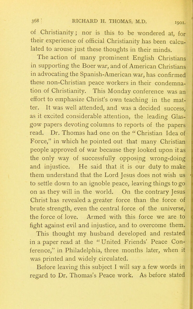 1901. of Christianity; nor is this to be wondered at, for their experience of official Christianity has been calcu- lated to arouse just these thoughts in their minds. The action of many prominent English Christians in supporting the Boer war, and of American Christians in advocating the Spanish-American war, has confirmed these non-Christian peace workers in their condemna- tion of Christianity. This Monday conference was an effort to emphasize Christ’s own teaching in the mat- ter. It was well attended, and was a decided success, as it excited considerable attention, the leading Glas- gow papers devoting columns to reports of the papers read. Dr. Thomas had one on the “ Christian Idea of Force,” in which he pointed out that many Christian people approved of war because they looked upon it as the only way of successfully opposing wrong-doing and injustice. He said that it is our duty to make them understand that the Lord Jesus does not wish us to settle down to an ignoble peace, leaving things to go on as they will in the world. On the contrary Jesus Christ has revealed a greater force than the force of brute strength, even the central force of the universe, the force of love. Armed with this force we are to fight against evil and injustice, and to overcome them. This thought my husband developed and restated in a paper read at the United Friends’ Peace Con- ference,” in Philadelphia, three months later, when it was printed and widely circulated. Before leaving this subject I will say a few words in regard to Dr. Thomas's Peace work. As before stated