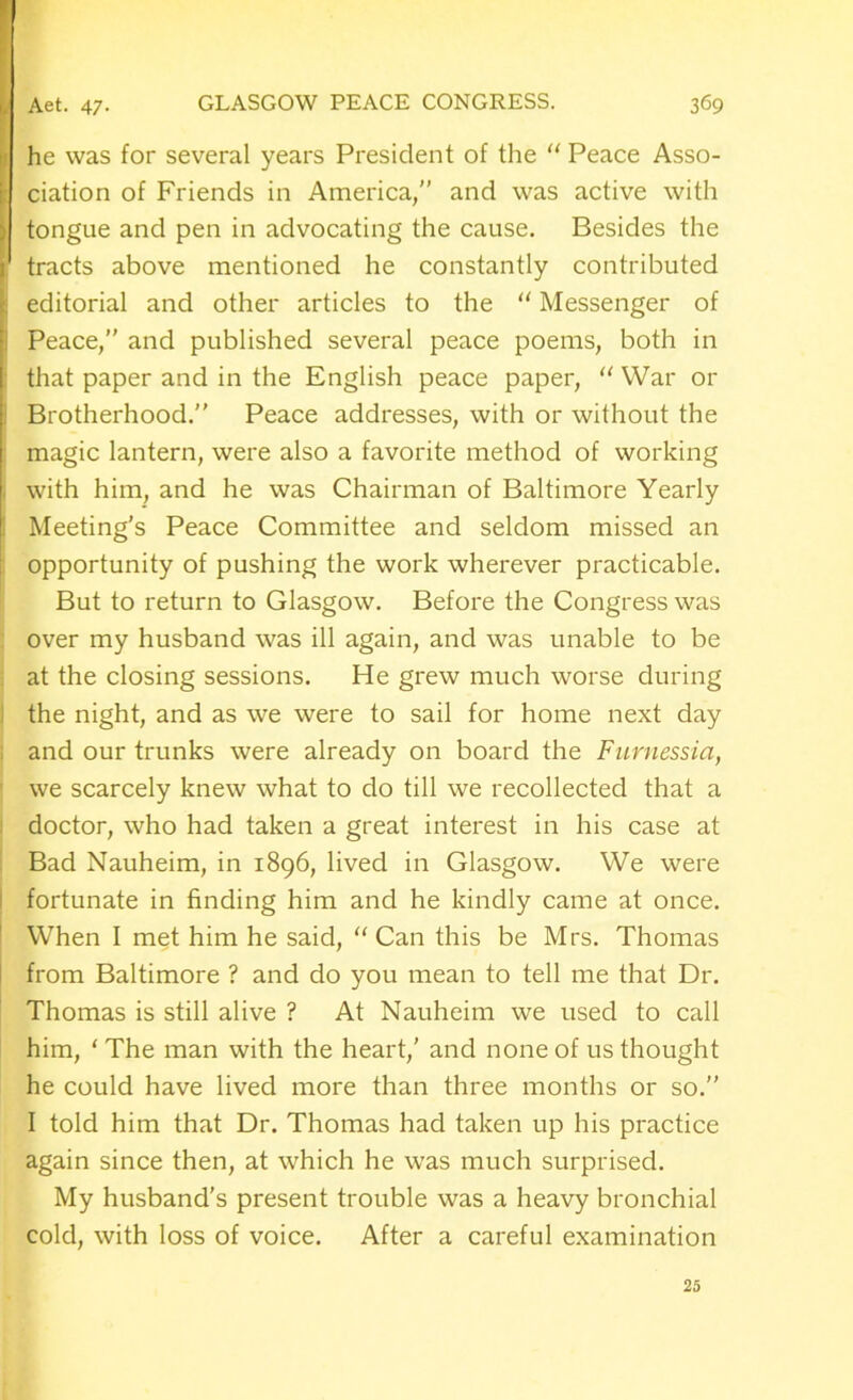 he was for several years President of the “ Peace Asso- : ciation of Friends in America/’ and was active with tongue and pen in advocating the cause. Besides the tracts above mentioned he constantly contributed \ editorial and other articles to the “ Messenger of Peace,” and published several peace poems, both in : that paper and in the English peace paper, “ War or Brotherhood.” Peace addresses, with or without the magic lantern, were also a favorite method of working with him, and he was Chairman of Baltimore Yearly Meeting’s Peace Committee and seldom missed an opportunity of pushing the work wherever practicable. But to return to Glasgow. Before the Congress was over my husband was ill again, and was unable to be at the closing sessions. He grew much worse during the night, and as we were to sail for home next day and our trunks were already on board the Furnessia, we scarcely knew what to do till we recollected that a doctor, who had taken a great interest in his case at Bad Nauheim, in 1896, lived in Glasgow. We were fortunate in finding him and he kindly came at once. When I met him he said, “ Can this be Mrs. Thomas from Baltimore ? and do you mean to tell me that Dr. Thomas is still alive ? At Nauheim we used to call him, ‘The man with the heart,’ and none of us thought he could have lived more than three months or so.” I told him that Dr. Thomas had taken up his practice again since then, at which he was much surprised. My husband's present trouble was a heavy bronchial cold, with loss of voice. After a careful examination 25