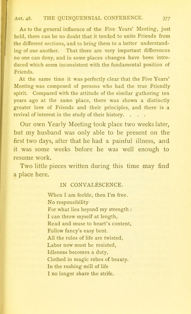As to the general influence of the Five Years’ Meeting, just held, there can be no doubt that it tended to unite Friends from the different sections, and to bring them to a better understand- ing of one another. That there are very important differences no one can deny, and in some places changes have been intro- duced which seem inconsistent with the fundamental position of Friends. At the same time it was perfectly clear that the Five Years’ Meeting was composed of persons who had the true Friendly spirit. Compared with the attitude of the similar gathering ten years ago at the same place, there was shown a distinctly greater love of Friends and their principles, and there is a revival of interest in the study of their history. . . . Our own Yearly Meeting took place two weeks later, but my husband was only able to be present on the first two days, after that he had a painful illness, and it was some weeks before he was well enough to resume work. Two little pieces written during this time may find a place here. IN CONVALESCENCE. When I am feeble, then I’m free. No responsibility For what lies beyond my strength : I can throw myself at length, Read and muse to heart’s content, Follow fancy’s easy bent. All the rules of life are twisted, Labor now must be resisted, Idleness becomes a duty, Clothed in magic robes of beauty. In the rushing mill of life I no longer share the strife.