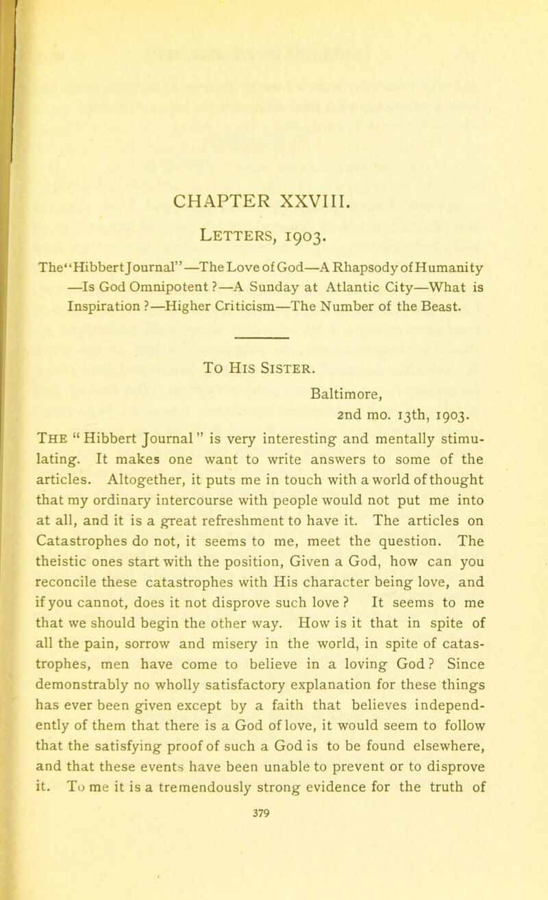 CHAPTER XXVIII. Letters, 1903. The“Hibbert Journal”—The Love of God—A Rhapsody of Humanity —Is God Omnipotent ?—A Sunday at Atlantic City—What is Inspiration ?—Higher Criticism—The Number of the Beast. To His Sister. Baltimore, 2nd mo. 13th, 1903. The “Hibbert Journal” is very interesting and mentally stimu- lating. It makes one want to write answers to some of the articles. Altogether, it puts me in touch with a world of thought that my ordinary intercourse with people would not put me into at all, and it is a great refreshment to have it. The articles on Catastrophes do not, it seems to me, meet the question. The theistic ones start with the position, Given a God, how can you reconcile these catastrophes with His character being love, and if you cannot, does it not disprove such love ? It seems to me that we should begin the other way. How is it that in spite of all the pain, sorrow and misery in the world, in spite of catas- trophes, men have come to believe in a loving God ? Since demonstrably no wholly satisfactory explanation for these things has ever been given except by a faith that believes independ- ently of them that there is a God of love, it would seem to follow that the satisfying proof of such a God is to be found elsewhere, and that these events have been unable to prevent or to disprove it. To me it is a tremendously strong evidence for the truth of