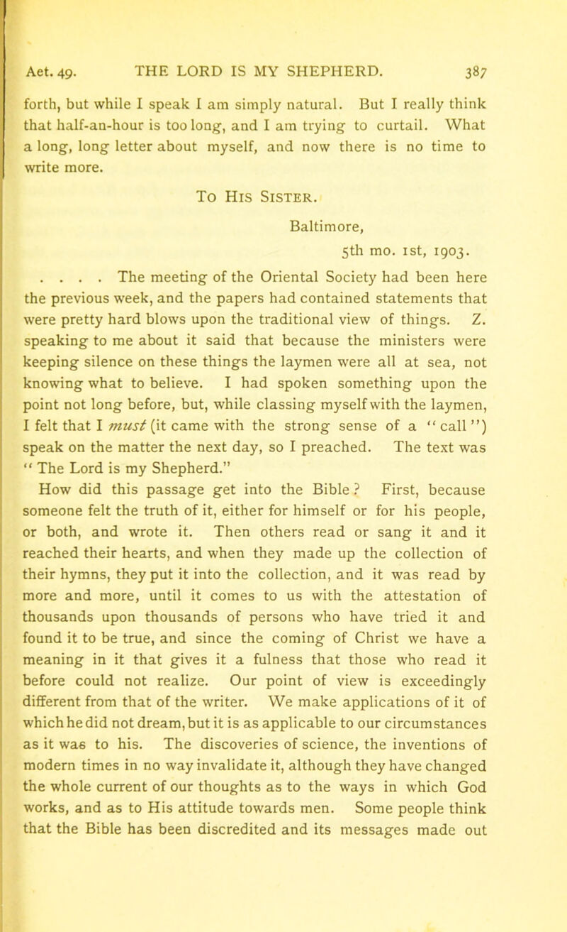 forth, but while I speak I am simply natural. But I really think that half-an-hour is too long, and I am trying to curtail. What a long, long letter about myself, and now there is no time to write more. To His Sister. Baltimore, 5th mo. 1st, 1903. . . . . The meeting of the Oriental Society had been here the previous week, and the papers had contained statements that were pretty hard blows upon the traditional view of things. Z. speaking to me about it said that because the ministers were keeping silence on these things the laymen were all at sea, not knowing what to believe. I had spoken something upon the point not long before, but, while classing myself with the laymen, I felt that I must (it came with the strong sense of a “call”) speak on the matter the next day, so I preached. The text was “ The Lord is my Shepherd.” How did this passage get into the Bible ? First, because someone felt the truth of it, either for himself or for his people, or both, and wrote it. Then others read or sang it and it reached their hearts, and when they made up the collection of their hymns, they put it into the collection, and it was read by more and more, until it comes to us with the attestation of thousands upon thousands of persons who have tried it and found it to be true, and since the coming of Christ we have a meaning in it that gives it a fulness that those who read it before could not realize. Our point of view is exceedingly different from that of the writer. We make applications of it of which he did not dream, but it is as applicable to our circumstances as it was to his. The discoveries of science, the inventions of modern times in no way invalidate it, although they have changed the whole current of our thoughts as to the ways in which God works, and as to His attitude towards men. Some people think that the Bible has been discredited and its messages made out