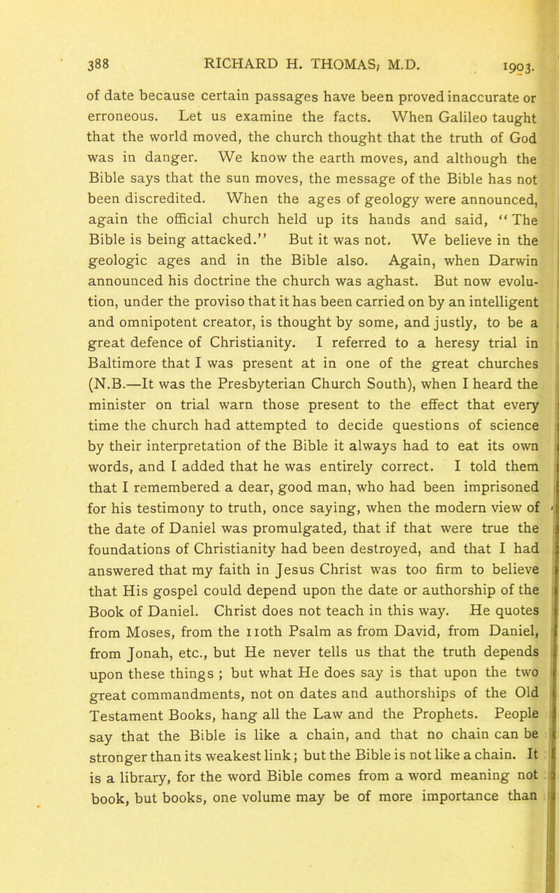 1993- of date because certain passages have been proved inaccurate or erroneous. Let us examine the facts. When Galileo taught that the world moved, the church thought that the truth of God was in danger. We know the earth moves, and although the Bible says that the sun moves, the message of the Bible has not been discredited. When the ages of geology were announced, again the official church held up its hands and said, “ The Bible is being attacked.” But it was not. We believe in the geologic ages and in the Bible also. Again, when Darwin announced his doctrine the church was aghast. But now evolu- tion, under the proviso that it has been carried on by an intelligent and omnipotent creator, is thought by some, and justly, to be a great defence of Christianity. I referred to a heresy trial in Baltimore that I was present at in one of the great churches (N.B.—It was the Presbyterian Church South), when I heard the minister on trial warn those present to the effect that every time the church had attempted to decide questions of science by their interpretation of the Bible it always had to eat its own words, and I added that he was entirely correct. I told them that I remembered a dear, good man, who had been imprisoned for his testimony to truth, once saying, when the modern view of > the date of Daniel was promulgated, that if that were true the foundations of Christianity had been destroyed, and that I had answered that my faith in Jesus Christ was too firm to believe that His gospel could depend upon the date or authorship of the Book of Daniel. Christ does not teach in this way. He quotes from Moses, from the noth Psalm as from David, from Daniel, from Jonah, etc., but He never tells us that the truth depends upon these things ; but what He does say is that upon the two great commandments, not on dates and authorships of the Old Testament Books, hang all the Law and the Prophets. People say that the Bible is like a chain, and that no chain can be stronger than its weakest link; but the Bible is not like a chain. It is a library, for the word Bible comes from a word meaning not book, but books, one volume may be of more importance than ;;