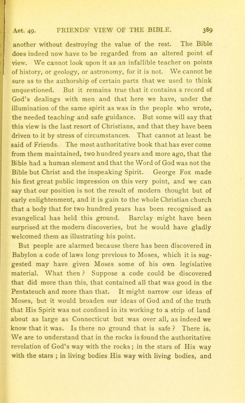 another without destroying the value of the rest. The Bible does indeed now have to be regarded from an altered point of view. We cannot look upon it as an infallible teacher on points of history, or geology, or astronomy, for it is not. We cannot be sure as to the authorship of certain parts that we used to think unquestioned. But it remains true that it contains a record of God’s dealings with men and that here we have, under the illumination of the same spirit as was in the people who wrote, the needed teaching and safe guidance. But some will say that this view is the last resort of Christians, and that they have been driven to it by stress of circumstances. That cannot at least be said of Friends. The most authoritative book that has ever come from them maintained, two hundred years and more ago, that the Bible had a human element and that the Word of God was not the Bible but Christ and the inspeaking Spirit. George Fox made his first great public impression on this very point, and we can say that our position is not the result of modern thought but of early enlightenment, and it is gain to the whole Christian church that a body that for two hundred years has been recognised as evangelical has held this ground. Barclay might have been surprised at the modern discoveries, but he would have gladly welcomed them as illustrating his point. But people are alarmed because there has been discovered in Babylon a code of laws long previous to Moses, which it is sug- gested may have given Moses some of his own legislative material. What then ? Suppose a code could be discovered that did more than this, that contained all that was good in the Pentateuch and more than that. It might narrow our ideas of Moses, but it would broaden our ideas of God and of the truth that His Spirit was not confined in its working to a strip of land about as large as Connecticut but was over all, as indeed we know that it was. Is there no ground that is safe ? There is. We are to understand that in the rocks is found the authoritative revelation of God’s way with the rocks ; in the stars of His way with the stars ; in living bodies His way with living bodies, and