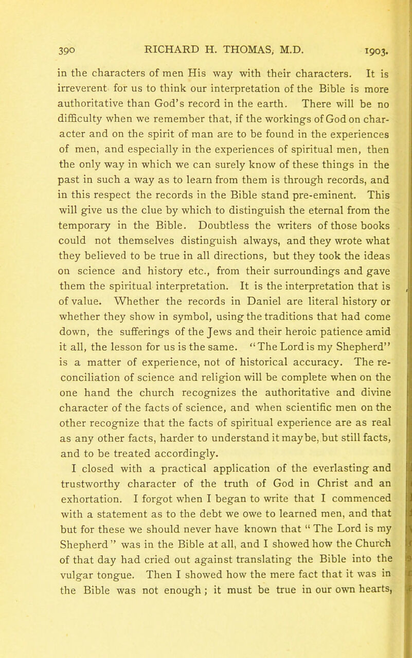 in the characters of men His way with their characters. It is irreverent for us to think our interpretation of the Bible is more authoritative than God’s record in the earth. There will be no difficulty when we remember that, if the workings of God on char- acter and on the spirit of man are to be found in the experiences of men, and especially in the experiences of spiritual men, then the only way in which we can surely know of these things in the past in such a way as to learn from them is through records, and in this respect the records in the Bible stand pre-eminent. This will give us the clue by which to distinguish the eternal from the temporary in the Bible. Doubtless the writers of those books could not themselves distinguish always, and they wrote what they believed to be true in all directions, but they took the ideas on science and history etc., from their surroundings and gave them the spiritual interpretation. It is the interpretation that is of value. Whether the records in Daniel are literal history or whether they show in symbol, using the traditions that had come down, the sufferings of the Jews and their heroic patience amid it all, the lesson for us is the same. “The Lord is my Shepherd” is a matter of experience, not of historical accuracy. The re- conciliation of science and religion will be complete when on the one hand the church recognizes the authoritative and divine character of the facts of science, and when scientific men on the other recognize that the facts of spiritual experience are as real as any other facts, harder to understand it maybe, but still facts, and to be treated accordingly. I closed with a practical application of the everlasting and trustworthy character of the truth of God in Christ and an exhortation. I forgot when I began to write that I commenced with a statement as to the debt we owe to learned men, and that but for these we should never have known that “ The Lord is my Shepherd ” was in the Bible at all, and I showed how the Church of that day had cried out against translating the Bible into the vulgar tongue. Then I showed how the mere fact that it was in the Bible was not enough ; it must be true in our own hearts,