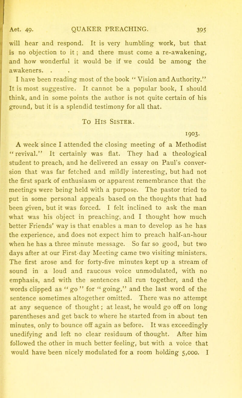 will hear and respond. It is very humbling work, but that is no objection to it; and there must come a re-awakening, and how wonderful it would be if we could be among the awakeners. . I have been reading most of the book “ Vision and Authority.” It is most suggestive. It cannot be a popular book, I should think, and in some points the author is not quite certain of his ground, but it is a splendid testimony for all that. To His Sister. 1903. A week since I attended the closing meeting of a Methodist revival.” It certainly was flat. They had a theological student to preach, and he delivered an essay on Paul’s conver- sion that was far fetched and mildly interesting, but had not the first spark of enthusiasm or apparent remembrance that the meetings were being held with a purpose. The pastor tried to put in some personal appeals based on the thoughts that had been given, but it was forced. I felt inclined to ask the man what was his object in preaching, and I thought how much better Friends’ way is that enables a man to develop as he has the experience, and does not expect him to preach half-an-hour when he has a three minute message. So far so good, but two days after at our First day Meeting came two visiting ministers. The first arose and for forty-five minutes kept up a stream of sound in a loud and raucous voice unmodulated, with no emphasis, and with the sentences all run together, and the words clipped as  go ” for “ going,” and the last word of the sentence sometimes altogether omitted. There was no attempt at any sequence of thought; at least, he would go off on long parentheses and get back to where he started from in about ten minutes, only to bounce off again as before. It was exceedingly unedifying and left no clear residuum of thought. After him followed the other in much better feeling, but with a voice that would have been nicely modulated for a room holding 5,000. I