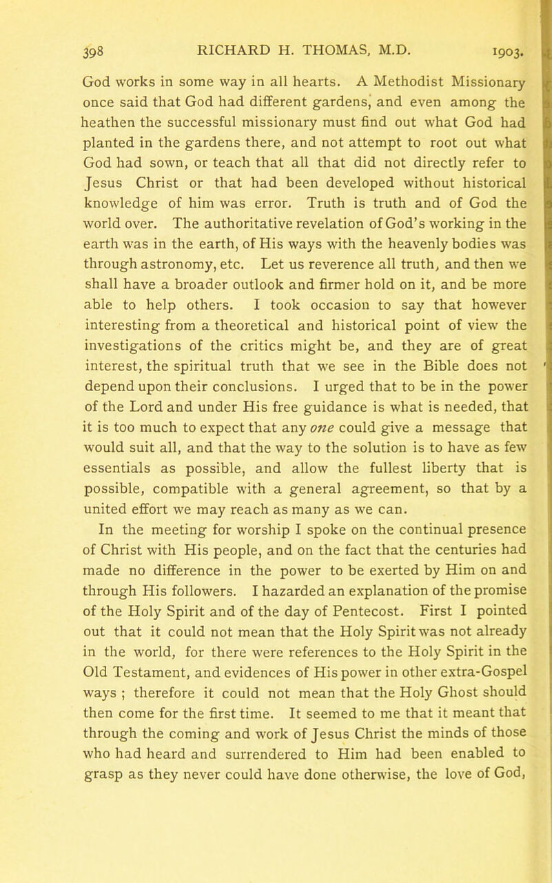God works in some way in all hearts. A Methodist Missionary once said that God had different gardens, and even among the heathen the successful missionary must find out what God had planted in the gardens there, and not attempt to root out what God had sown, or teach that all that did not directly refer to Jesus Christ or that had been developed without historical knowledge of him was error. Truth is truth and of God the world over. The authoritative revelation of God’s working in the earth was in the earth, of His ways with the heavenly bodies was through astronomy, etc. Let us reverence all truth, and then we shall have a broader outlook and firmer hold on it, and be more able to help others. I took occasion to say that however interesting from a theoretical and historical point of view the investigations of the critics might be, and they are of great interest, the spiritual truth that we see in the Bible does not depend upon their conclusions. I urged that to be in the power of the Lord and under His free guidance is what is needed, that it is too much to expect that any one could give a message that would suit all, and that the way to the solution is to have as few essentials as possible, and allow the fullest liberty that is possible, compatible with a general agreement, so that by a united effort we may reach as many as we can. In the meeting for worship I spoke on the continual presence of Christ with His people, and on the fact that the centuries had made no difference in the power to be exerted by Him on and through His followers. I hazarded an explanation of the promise of the Holy Spirit and of the day of Pentecost. First I pointed out that it could not mean that the Holy Spirit was not already in the world, for there were references to the Holy Spirit in the Old Testament, and evidences of His power in other extra-Gospel ways ; therefore it could not mean that the Holy Ghost should then come for the first time. It seemed to me that it meant that through the coming and work of Jesus Christ the minds of those who had heard and surrendered to Him had been enabled to grasp as they never could have done otherwise, the love of God,