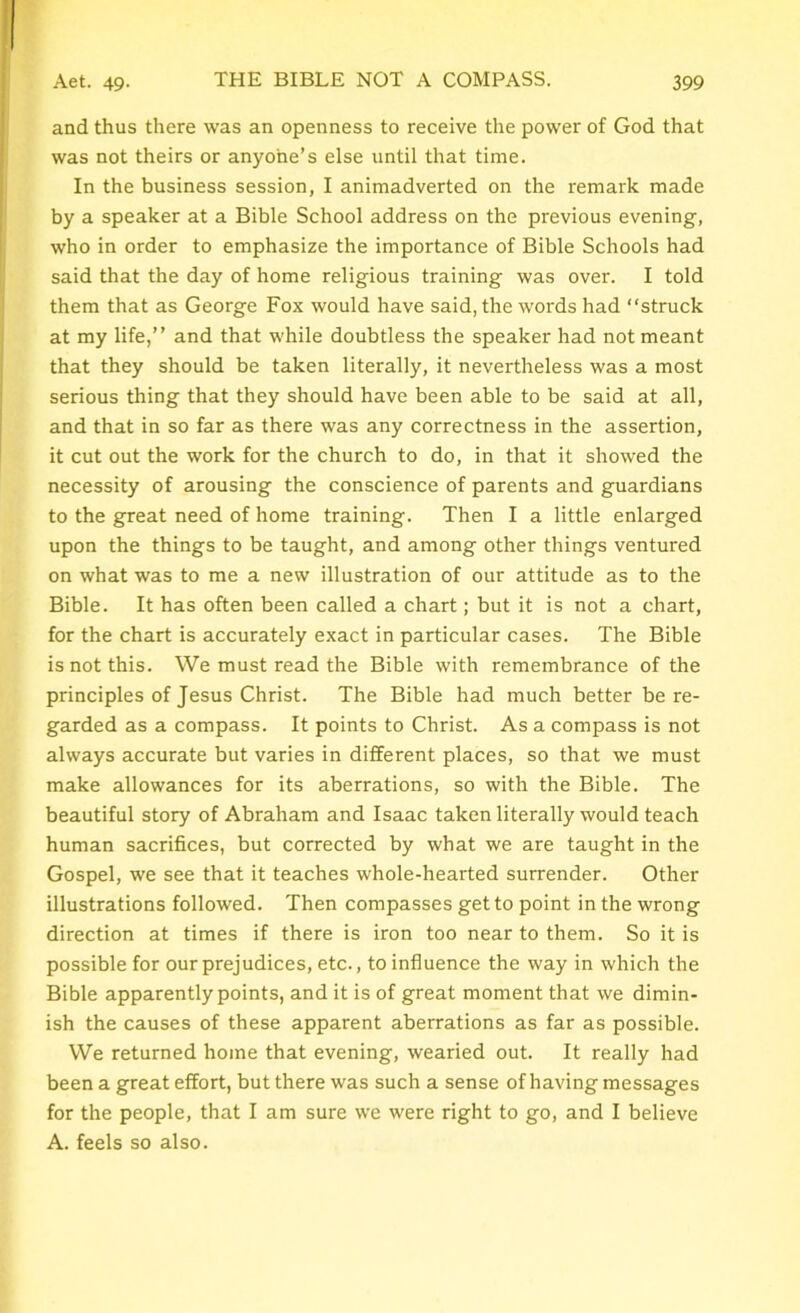 and thus there was an openness to receive the power of God that was not theirs or anyone’s else until that time. In the business session, I animadverted on the remark made by a speaker at a Bible School address on the previous evening, who in order to emphasize the importance of Bible Schools had said that the day of home religious training was over. I told them that as George Fox would have said, the words had “struck at my life,’’ and that while doubtless the speaker had not meant that they should be taken literally, it nevertheless was a most serious thing that they should have been able to be said at all, and that in so far as there was any correctness in the assertion, it cut out the work for the church to do, in that it showed the necessity of arousing the conscience of parents and guardians to the great need of home training. Then I a little enlarged upon the things to be taught, and among other things ventured on what was to me a new illustration of our attitude as to the Bible. It has often been called a chart; but it is not a chart, for the chart is accurately exact in particular cases. The Bible is not this. We must read the Bible with remembrance of the principles of Jesus Christ. The Bible had much better be re- garded as a compass. It points to Christ. As a compass is not always accurate but varies in different places, so that we must make allowances for its aberrations, so with the Bible. The beautiful story of Abraham and Isaac taken literally would teach human sacrifices, but corrected by what we are taught in the Gospel, we see that it teaches whole-hearted surrender. Other illustrations followed. Then compasses get to point in the wrong direction at times if there is iron too near to them. So it is possible for our prejudices, etc., to influence the way in which the Bible apparently points, and it is of great moment that we dimin- ish the causes of these apparent aberrations as far as possible. We returned home that evening, wearied out. It really had been a great effort, but there was such a sense of having messages for the people, that I am sure we were right to go, and I believe A. feels so also.