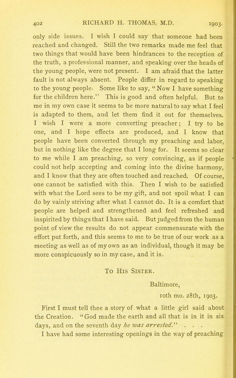 only side issues. I wish I could say that someone had been reached and changed. Still the two remarks made me feel that two things that would have been hindrances to the reception of the truth, a professional manner, and speaking over the heads of the young people, were not present. I am afraid that the latter fault is not always absent. People differ in regard to speaking to the young people. Some like to say, “ Now I have something for the children here.” This is good and often helpful. But to me in my own case it seems to be more natural to say what I feel is adapted to them, and let them find it out for themselves. I wish I were a more converting preacher; I try to be one, and I hope effects are produced, and I know that people have been converted through my preaching and labor, but in nothing like the degree that I long for. It seems so clear to me while I am preaching, so very convincing, as if people could not help accepting and coming into the divine harmony, and I know that they are often touched and reached. Of course, one cannot be satisfied with this. Then I wish to be satisfied with what the Lord sees to be my gift, and not spoil what I can do by vainly striving after what I cannot do. It is a comfort that people are helped and strengthened and feel refreshed and inspirited by things that I have said. But judged from the human point of view the results do not appear commensurate with the effort put forth, and this seems to me to be true of our work as a meeting as well as of my own as an individual, though it may be more conspicuously so in my case, and it is. To His Sister. Baltimore, 10th mo. 28th, 1903. First I must tell thee a story of what a little girl said about the Creation. “God made the earth and all that is in it in six days, and on the seventh day he was arrested.” . . . I have had some interesting openings in the way of preaching