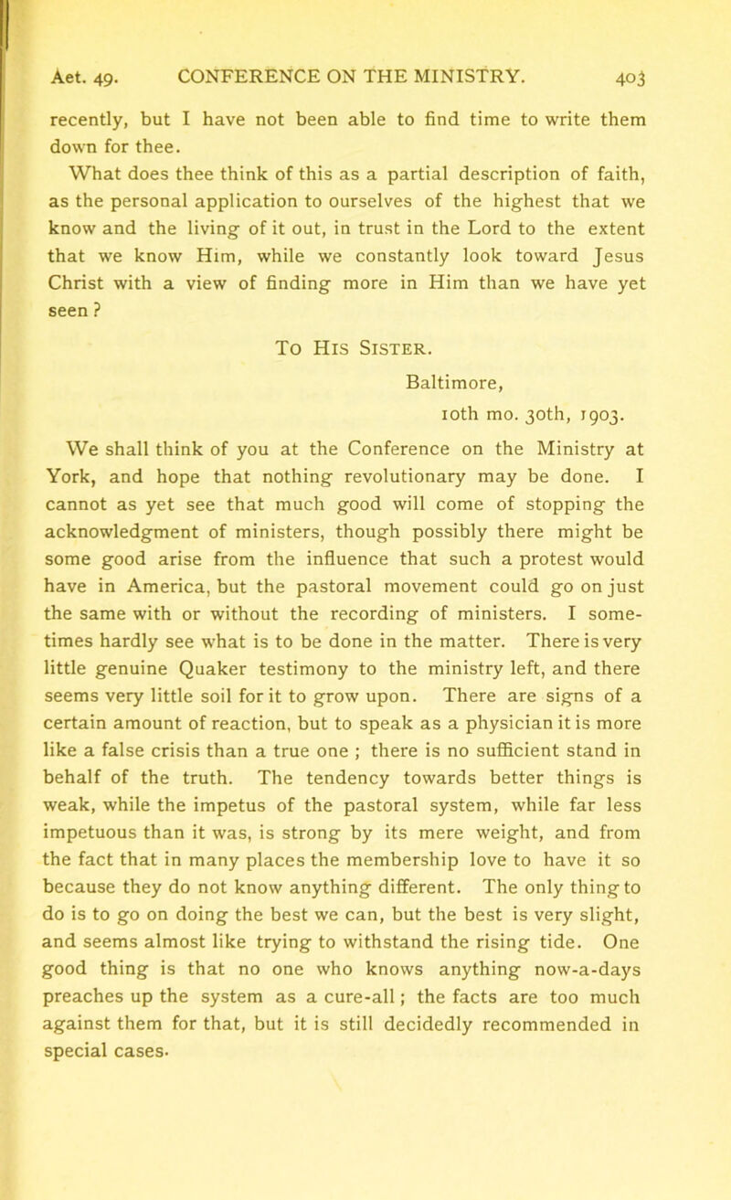 recently, but I have not been able to find time to write them down for thee. What does thee think of this as a partial description of faith, as the personal application to ourselves of the highest that we know and the living of it out, in trust in the Lord to the extent that we know Him, while we constantly look toward Jesus Christ with a view of finding more in Him than we have yet seen ? To His Sister. Baltimore, 10th mo. 30th, 1903. We shall think of you at the Conference on the Ministry at York, and hope that nothing revolutionary may be done. I cannot as yet see that much good will come of stopping the acknowledgment of ministers, though possibly there might be some good arise from the influence that such a protest would have in America, but the pastoral movement could go on just the same with or without the recording of ministers. I some- times hardly see what is to be done in the matter. There is very little genuine Quaker testimony to the ministry left, and there seems very little soil for it to grow upon. There are signs of a certain amount of reaction, but to speak as a physician it is more like a false crisis than a true one ; there is no sufficient stand in behalf of the truth. The tendency towards better things is weak, while the impetus of the pastoral system, while far less impetuous than it was, is strong by its mere weight, and from the fact that in many places the membership love to have it so because they do not know anything different. The only thing to do is to go on doing the best we can, but the best is very slight, and seems almost like trying to withstand the rising tide. One good thing is that no one who knows anything now-a-days preaches up the system as a cure-all; the facts are too much against them for that, but it is still decidedly recommended in special cases-