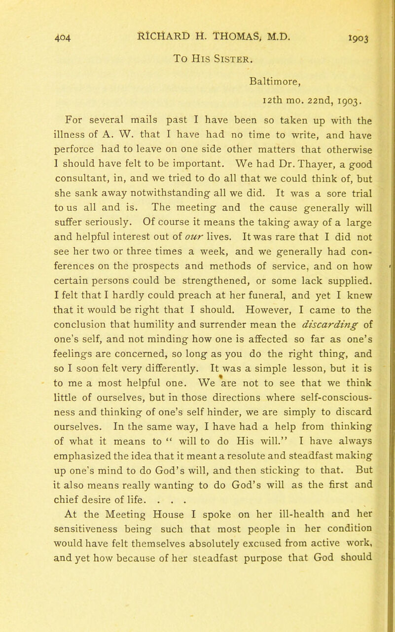 To His Sister. Baltimore, 12th mo. 22nd, 1903. For several mails past I have been so taken up with the illness of A. W. that I have had no time to write, and have perforce had to leave on one side other matters that otherwise I should have felt to be important. We had Dr. Thayer, a good consultant, in, and we tried to do all that we could think of, but she sank away notwithstanding all we did. It was a sore trial to us all and is. The meeting and the cause generally will suffer seriously. Of course it means the taking away of a large and helpful interest out of our lives. It was rare that I did not see her two or three times a week, and we generally had con- ferences on the prospects and methods of service, and on how certain persons could be strengthened, or some lack supplied. I felt that I hardly could preach at her funeral, and yet I knew that it would be right that I should. However, I came to the conclusion that humility and surrender mean the discarding of one’s self, and not minding how one is affected so far as one’s feelings are concerned, so long as you do the right thing, and so I soon felt very differently. It was a simple lesson, but it is to me a most helpful one. We are not to see that we think little of ourselves, but in those directions where self-conscious- ness and thinking of one’s self hinder, we are simply to discard ourselves. In the same way, I have had a help from thinking of what it means to “ will to do His will.” I have always emphasized the idea that it meant a resolute and steadfast making up one’s mind to do God’s will, and then sticking to that. But it also means really wanting to do God’s will as the first and chief desire of life. . . . At the Meeting House I spoke on her ill-health and her sensitiveness being such that most people in her condition would have felt themselves absolutely excused from active work, and yet how because of her steadfast purpose that God should