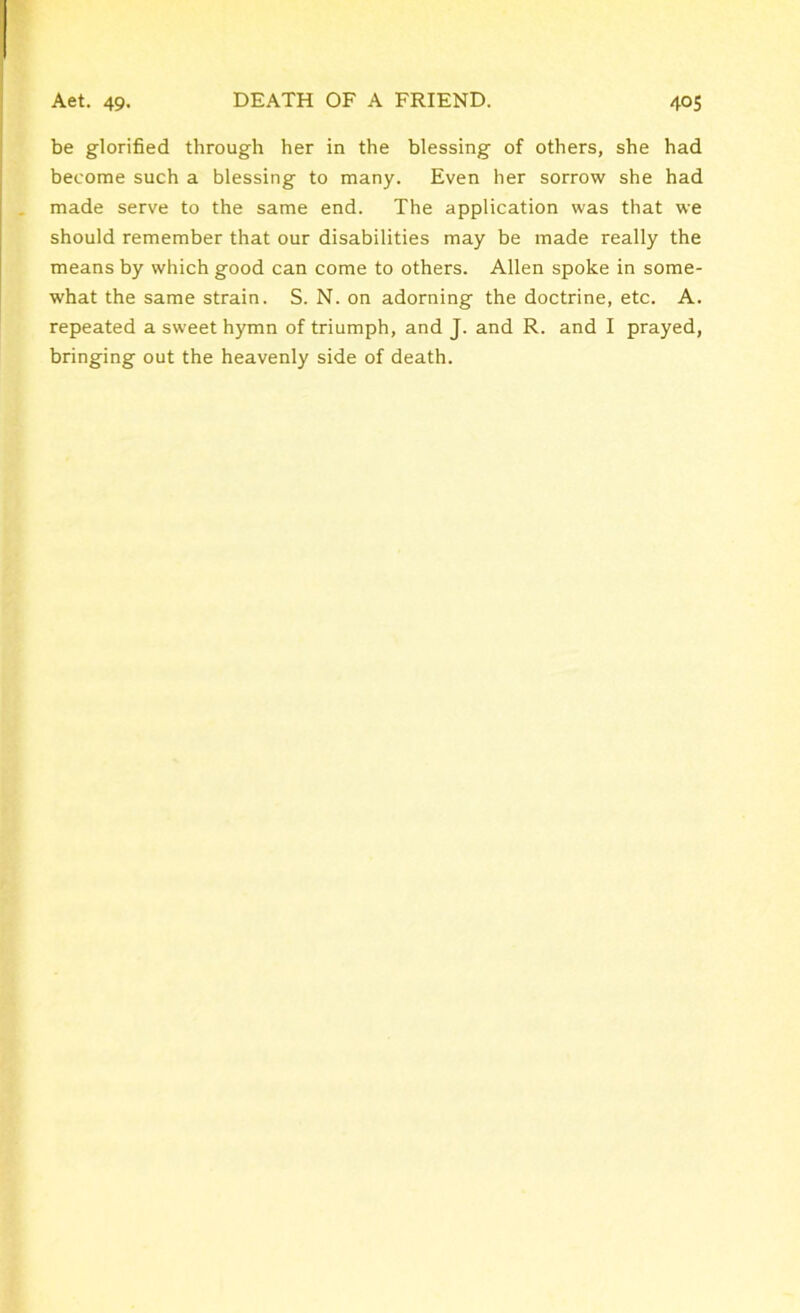 be glorified through her in the blessing of others, she had become such a blessing to many. Even her sorrow she had made serve to the same end. The application was that we should remember that our disabilities may be made really the means by which good can come to others. Allen spoke in some- what the same strain. S. N. on adorning the doctrine, etc. A. repeated a sweet hymn of triumph, and J. and R. and I prayed, bringing out the heavenly side of death.