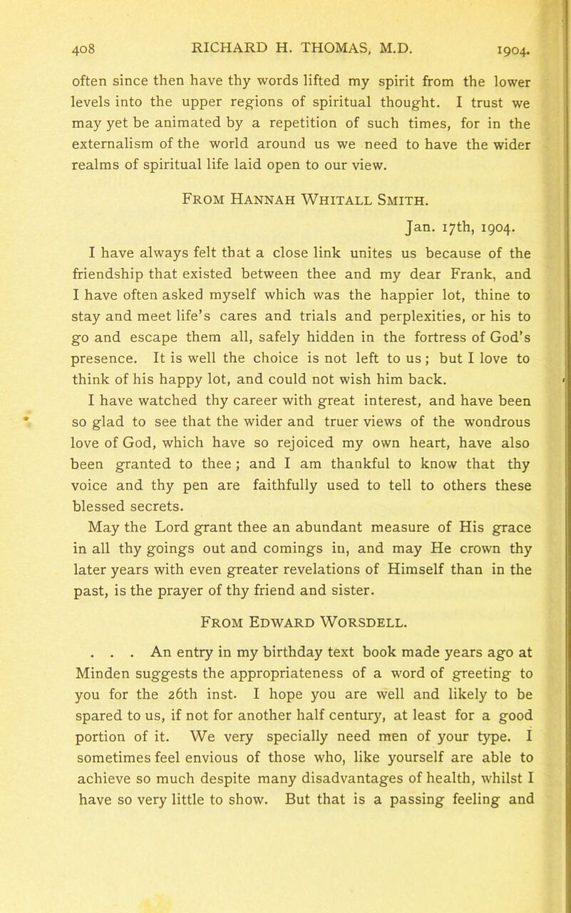 1904. often since then have thy words lifted my spirit from the lower levels into the upper regions of spiritual thought. I trust we may yet be animated by a repetition of such times, for in the externalism of the world around us we need to have the wider realms of spiritual life laid open to our view. From Hannah Whitall Smith. Jan. 17 th, 1904. I have always felt that a close link unites us because of the friendship that existed between thee and my dear Frank, and I have often asked myself which was the happier lot, thine to stay and meet life’s cares and trials and perplexities, or his to go and escape them all, safely hidden in the fortress of God’s presence. It is well the choice is not left to us; but I love to think of his happy lot, and could not wish him back. I have watched thy career with great interest, and have been so glad to see that the wider and truer views of the wondrous love of God, which have so rejoiced my own heart, have also been granted to thee ; and I am thankful to know that thy voice and thy pen are faithfully used to tell to others these blessed secrets. May the Lord grant thee an abundant measure of His grace in all thy goings out and comings in, and may He crown thy later years with even greater revelations of Himself than in the past, is the prayer of thy friend and sister. From Edward Worsdell. . . . An entry in my birthday text book made years ago at Minden suggests the appropriateness of a word of greeting to you for the 26th inst. I hope you are well and likely to be spared to us, if not for another half century, at least for a good portion of it. We very specially need men of your type. I sometimes feel envious of those who, like yourself are able to achieve so much despite many disadvantages of health, whilst I have so very little to show. But that is a passing feeling and