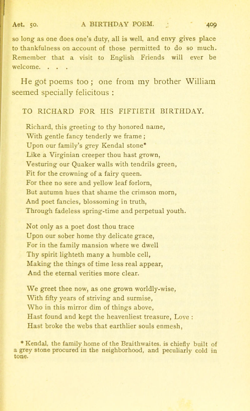 so long as one does one’s duty, all is well, and envy gives place to thankfulness on account of those permitted to do so much. Remember that a visit to English Friends will ever be welcome. . . He got poems too ; one from my brother William seemed specially felicitous : TO RICHARD FOR HIS FIFTIETH BIRTHDAY. Richard, this greeting to thy honored name, With gentle fancy tenderly we frame ; Upon our family’s grey Kendal stone* Like a Virginian creeper thou hast grown, Vesturing our Quaker walls with tendrils green, Fit for the crowning of a fairy queen. For thee no sere and yellow leaf forlorn, But autumn hues that shame the crimson morn, And poet fancies, blossoming in truth, Through fadeless spring-time and perpetual youth. Not only as a poet dost thou trace Upon our sober home thy delicate grace, For in the family mansion where we dwell Thy spirit lighteth many a humble cell, Making the things of time less real appear, And the eternal verities more clear. We greet thee now, as one grown worldly-wise, With fifty years of striving and surmise, Who in this mirror dim of things above, Hast found and kept the heavenliest treasure, Love : Hast broke the webs that earthlier souls enmesh, * Kendal, the family home of the Braithwaites. is chiefly built of a grey stone procured in the neighborhood, and peculiarly cold in tone.