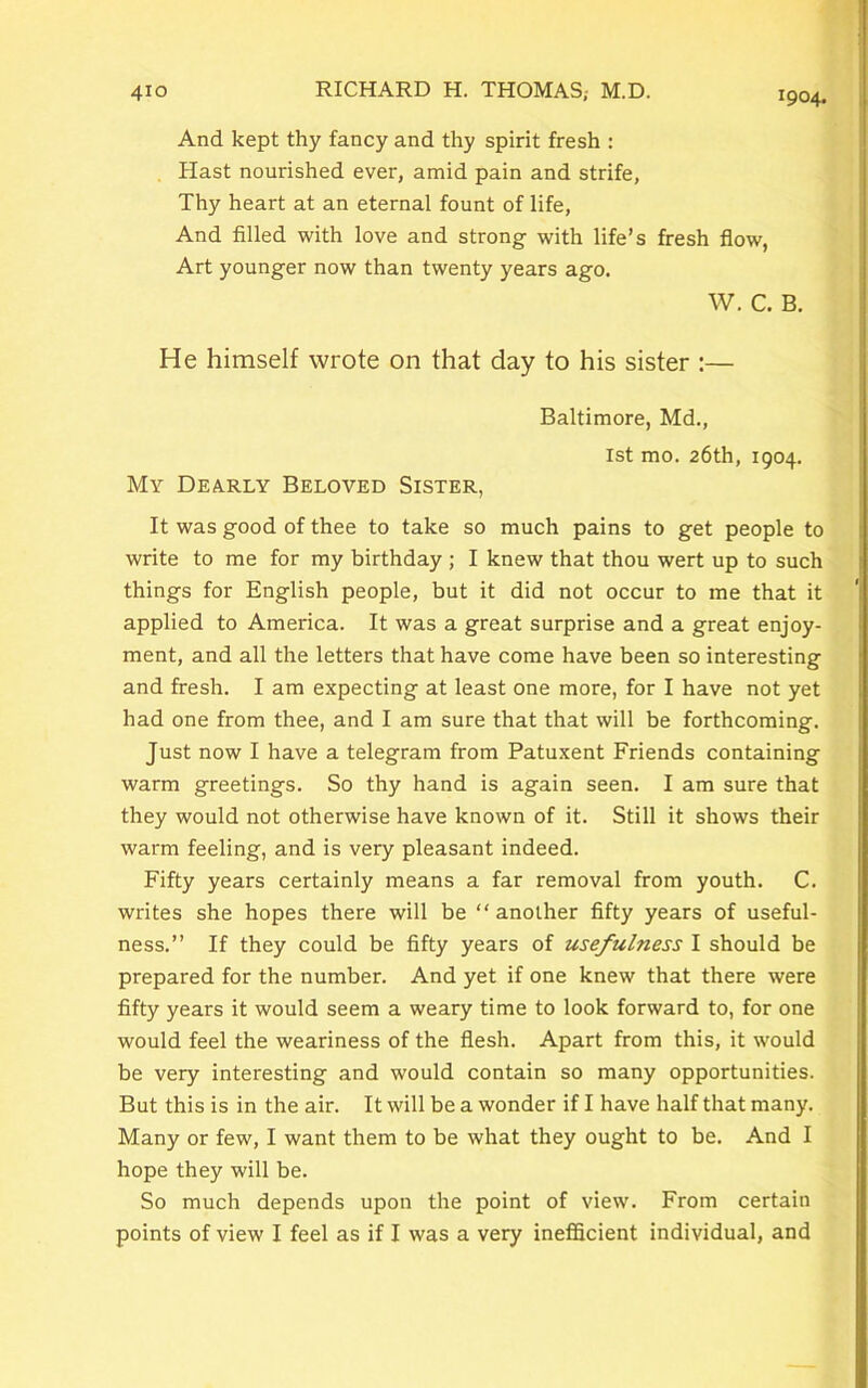 And kept thy fancy and thy spirit fresh : Hast nourished ever, amid pain and strife, Thy heart at an eternal fount of life, And filled with love and strong with life’s fresh flow, Art younger now than twenty years ago. W. C. B. He himself wrote on that day to his sister :— Baltimore, Md., 1st mo. 26th, 1904. My Dearly Beloved Sister, It was good of thee to take so much pains to get people to write to me for my birthday ; I knew that thou wert up to such things for English people, but it did not occur to me that it applied to America. It was a great surprise and a great enjoy- ment, and all the letters that have come have been so interesting and fresh. I am expecting at least one more, for I have not yet had one from thee, and I am sure that that will be forthcoming. Just now I have a telegram from Patuxent Friends containing warm greetings. So thy hand is again seen. I am sure that they would not otherwise have known of it. Still it shows their warm feeling, and is very pleasant indeed. Fifty years certainly means a far removal from youth. C. writes she hopes there will be “another fifty years of useful- ness.” If they could be fifty years of usefulness I should be prepared for the number. And yet if one knew that there were fifty years it would seem a weary time to look forward to, for one would feel the weariness of the flesh. Apart from this, it would be very interesting and would contain so many opportunities. But this is in the air. It will be a wonder if I have half that many. Many or few, I want them to be what they ought to be. And I hope they will be. So much depends upon the point of view. From certain points of view I feel as if I was a very inefficient individual, and