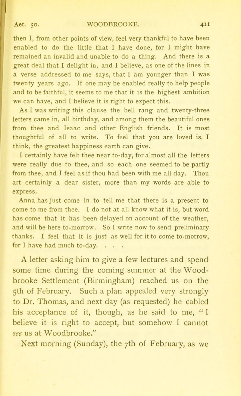 then I, from other points of view, feel very thankful to have been enabled to do the little that I have done, for I might have remained an invalid and unable to do a thing. And there is a great deal that I delight in, and I believe, as one of the lines in a verse addressed to me says, that I am younger than I was twenty years ago. If one may be enabled really to help people and to be faithful, it seems to me that it is the highest ambition we can have, and I believe it is right to expect this. As I was writing this clause the bell rang and twenty-three letters came in, all birthday, and among them the beautiful ones from thee and Isaac and other English friends. It is most thoughtful of all to write. To feel that you are loved is, I think, the greatest happiness earth can give. I certainly have felt thee near to-day, for almost all the letters were really due to thee, and so each one seemed to be partly from thee, and I feel as if thou had been with me all day. Thou art certainly a dear sister, more than my words are able to express. Anna has just come in to tell me that there is a present to come to me from thee. I do not at all know what it is, but word has come that it has been delayed on account of the weather, and will be here to-morrow. So I write now to send preliminary thanks. I feel that it is just as well for it to come to-morrow, for I have had much to-day. . . . A letter asking him to give a few lectures and spend some time during the coming summer at the Wood- brooke Settlement (Birmingham) reached us on the 5th of February. Such a plan appealed very strongly to Dr. Thomas, and next day (as requested) he cabled his acceptance of it, though, as he said to me, “ I believe it is right to accept, but somehow I cannot see us at Woodbrooke.'’ Next morning (Sunday), the 7th of February, as we