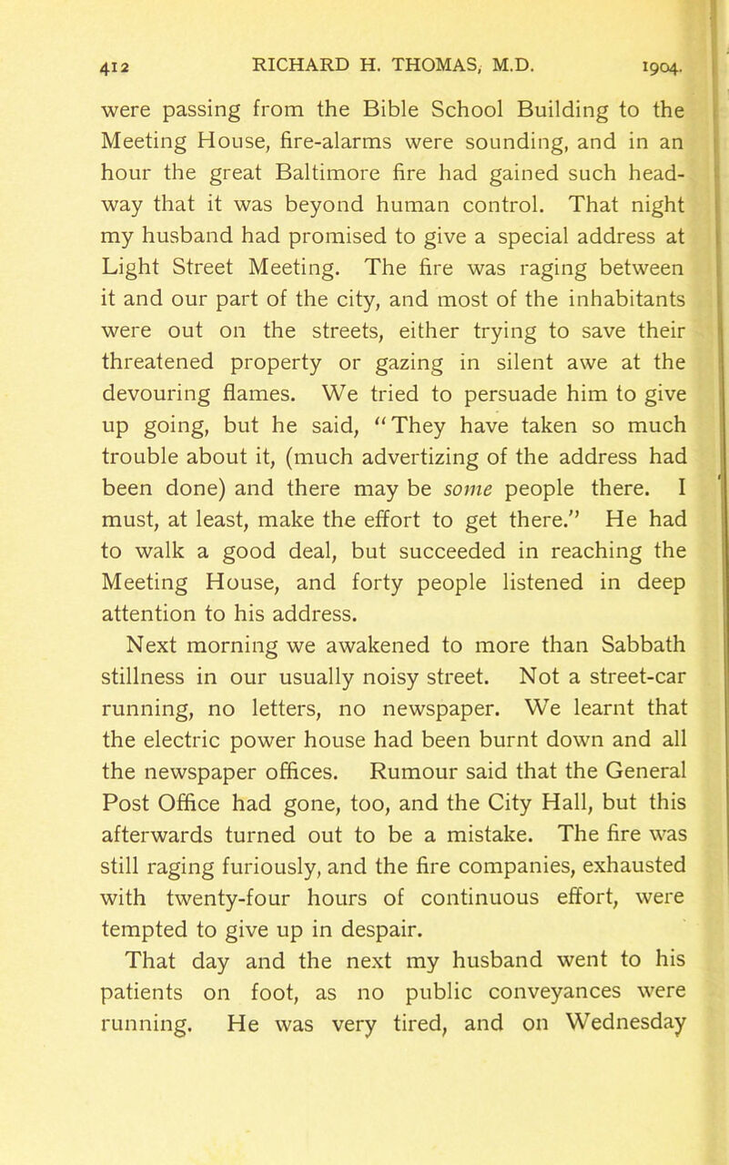 were passing from the Bible School Building to the Meeting House, fire-alarms were sounding, and in an hour the great Baltimore fire had gained such head- way that it was beyond human control. That night my husband had promised to give a special address at Light Street Meeting. The fire was raging between it and our part of the city, and most of the inhabitants were out on the streets, either trying to save their threatened property or gazing in silent awe at the devouring flames. We tried to persuade him to give up going, but he said, “They have taken so much trouble about it, (much advertizing of the address had been done) and there may be some people there. I must, at least, make the effort to get there. He had to walk a good deal, but succeeded in reaching the Meeting House, and forty people listened in deep attention to his address. Next morning we awakened to more than Sabbath stillness in our usually noisy street. Not a street-car running, no letters, no newspaper. We learnt that the electric power house had been burnt down and all the newspaper offices. Rumour said that the General Post Office had gone, too, and the City Hall, but this afterwards turned out to be a mistake. The fire was still raging furiously, and the fire companies, exhausted with twenty-four hours of continuous effort, were tempted to give up in despair. That day and the next my husband went to his patients on foot, as no public conveyances were running. He was very tired, and on Wednesday