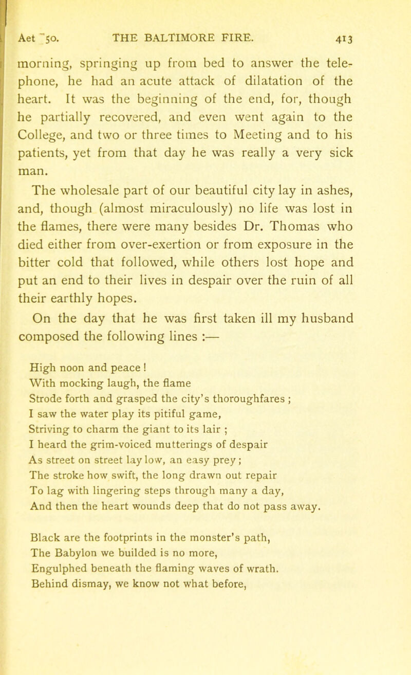 morning, springing up from bed to answer the tele- phone, he had an acute attack of dilatation of the heart. It was the beginning of the end, for, though he partially recovered, and even went again to the College, and two or three times to Meeting and to his patients, yet from that day he was really a very sick man. The wholesale part of our beautiful city lay in ashes, and, though (almost miraculously) no life was lost in the flames, there were many besides Dr. Thomas who died either from over-exertion or from exposure in the bitter cold that followed, while others lost hope and put an end to their lives in despair over the ruin of all their earthly hopes. On the day that he was first taken ill my husband composed the following lines :— High noon and peace ! With mocking laugh, the flame Strode forth and grasped the city’s thoroughfares ; I saw the water play its pitiful game, Striving to charm the giant to its lair ; I heard the grim-voiced mutterings of despair As street on street lay low, an easy prey ; The stroke how swift, the long drawn out repair To lag with lingering steps through many a day, And then the heart wounds deep that do not pass away. Black are the footprints in the monster’s path, The Babylon we builded is no more, Engulphed beneath the flaming waves of wrath. Behind dismay, we know not what before,