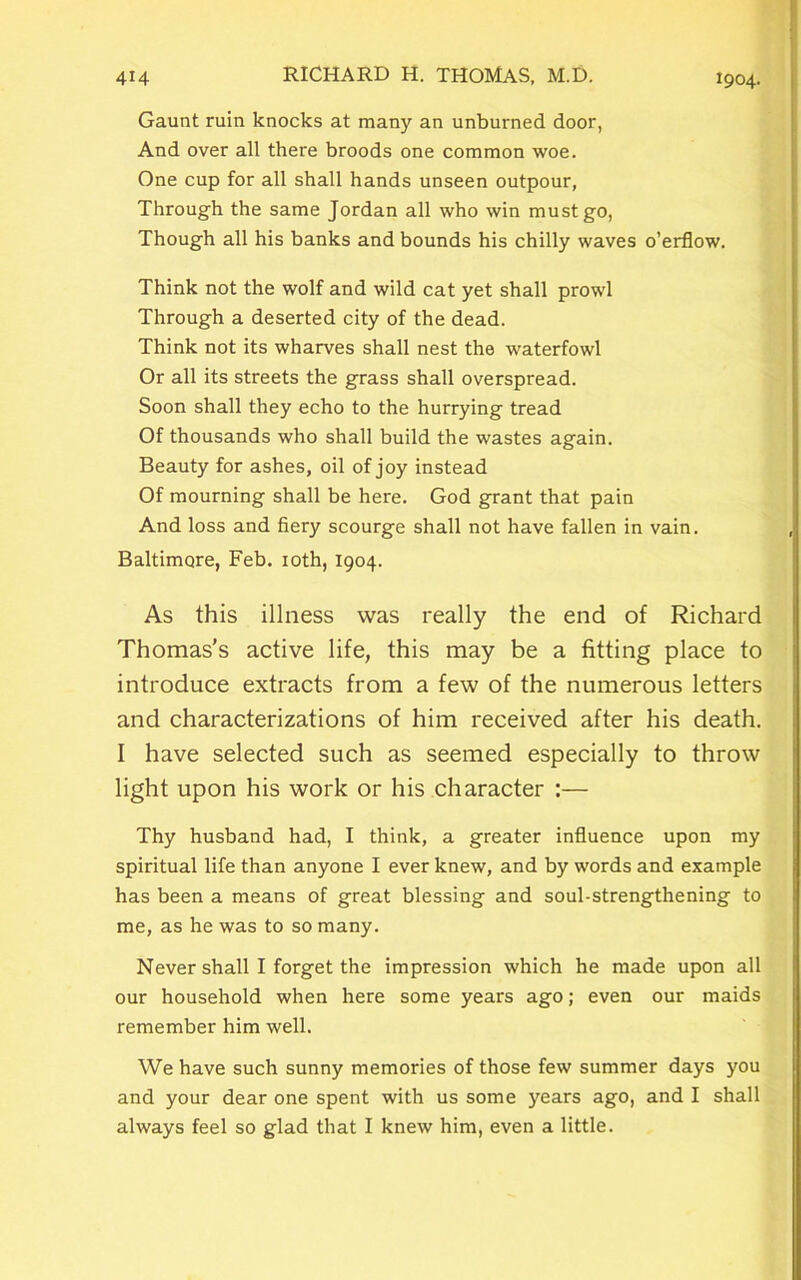 Gaunt ruin knocks at many an unburned door, And over all there broods one common woe. One cup for all shall hands unseen outpour, Through the same Jordan all who win must go, Though all his banks and bounds his chilly waves o’erflow. Think not the wolf and wild cat yet shall prowl Through a deserted city of the dead. Think not its wharves shall nest the waterfowl Or all its streets the grass shall overspread. Soon shall they echo to the hurrying tread Of thousands who shall build the wastes again. Beauty for ashes, oil of joy instead Of mourning shall be here. God grant that pain And loss and fiery scourge shall not have fallen in vain. Baltimore, Feb. 10th, 1904. As this illness was really the end of Richard Thomas’s active life, this may be a fitting place to introduce extracts from a few of the numerous letters and characterizations of him received after his death. I have selected such as seemed especially to throw light upon his work or his character :— Thy husband had, I think, a greater influence upon my spiritual life than anyone I ever knew, and by words and example has been a means of great blessing and soul-strengthening to me, as he was to so many. Never shall I forget the impression which he made upon all our household when here some years ago; even our maids remember him well. We have such sunny memories of those few summer days you and your dear one spent with us some years ago, and I shall always feel so glad that I knew him, even a little.
