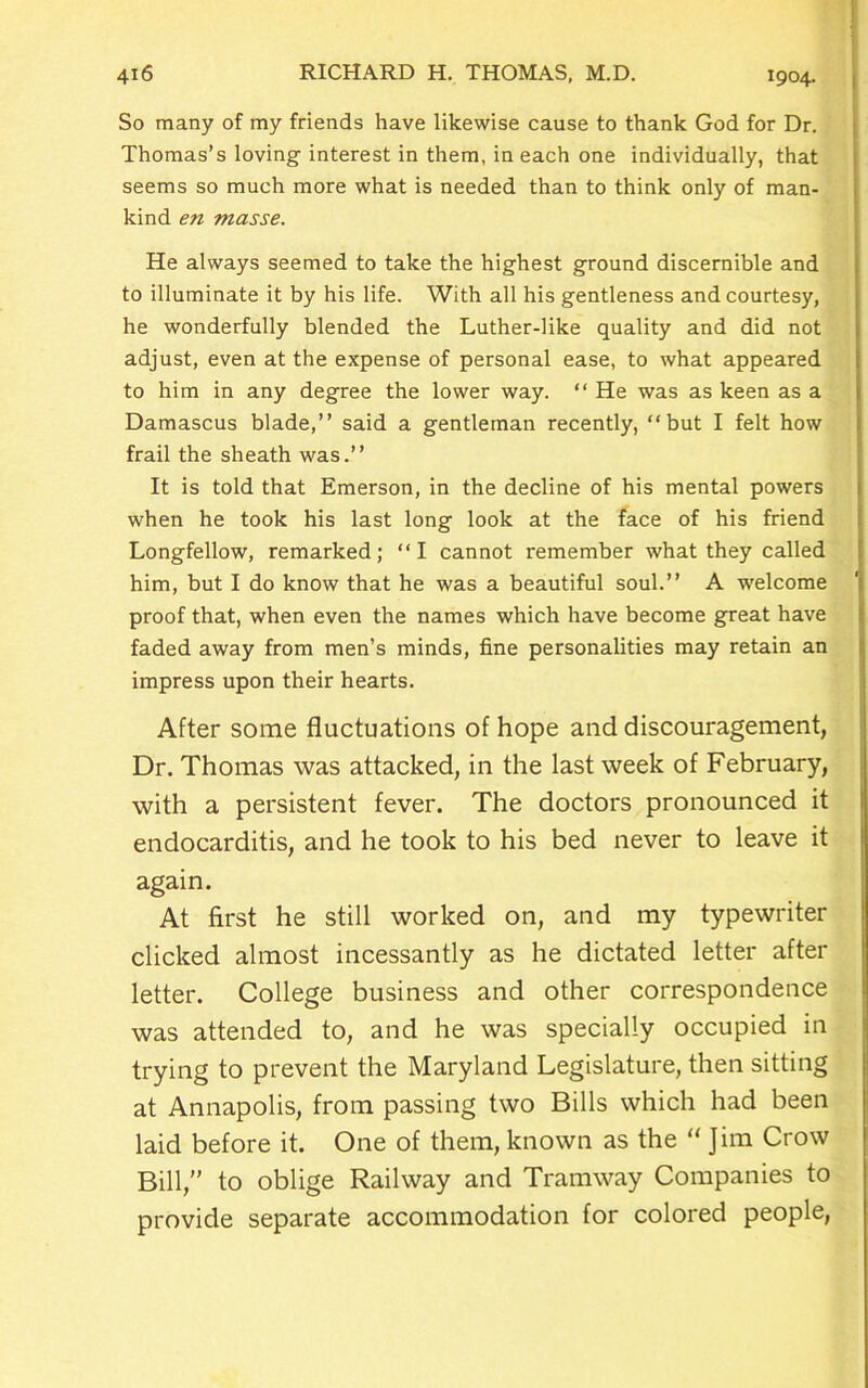 So many of my friends have likewise cause to thank God for Dr. Thomas’s loving interest in them, in each one individually, that seems so much more what is needed than to think only of man- kind en masse. He always seemed to take the highest ground discernible and to illuminate it by his life. With all his gentleness and courtesy, he wonderfully blended the Luther-like quality and did not adjust, even at the expense of personal ease, to what appeared to him in any degree the lower way. “ He was as keen as a Damascus blade,” said a gentleman recently, “but I felt how frail the sheath was.” It is told that Emerson, in the decline of his mental powers when he took his last long look at the face of his friend Longfellow, remarked; “I cannot remember what they called him, but I do know that he was a beautiful soul.” A welcome proof that, when even the names which have become great have faded away from men’s minds, fine personalities may retain an impress upon their hearts. After some fluctuations of hope and discouragement, Dr. Thomas was attacked, in the last week of February, with a persistent fever. The doctors pronounced it endocarditis, and he took to his bed never to leave it again. At first he still worked on, and my typewriter clicked almost incessantly as he dictated letter after letter. College business and other correspondence was attended to, and he was specially occupied in trying to prevent the Maryland Legislature, then sitting at Annapolis, from passing two Bills which had been laid before it. One of them, known as the “ Jim Crow Bill,” to oblige Railway and Tramway Companies to provide separate accommodation for colored people,