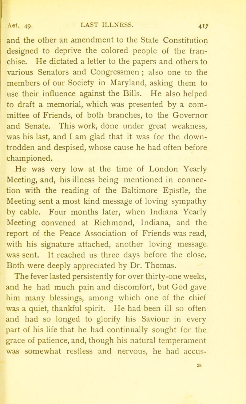 and the other an amendment to the State Constitution designed to deprive the colored people of the fran- chise. He dictated a letter to the papers and others to various Senators and Congressmen ; also one to the members of our Society in Maryland, asking them to use their influence against the Bills. He also helped to draft a memorial, which was presented by a com- mittee of Friends, of both branches, to the Governor and Senate. This work, done under great weakness, was his last, and I am glad that it was for the down- trodden and despised, whose cause he had often before championed. He was very low at the time of London Yearly Meeting, and, his illness being mentioned in connec- tion with the reading of the Baltimore Epistle, the Meeting sent a most kind message of loving sympathy by cable. Four months later, when Indiana Yearly Meeting convened at Richmond, Indiana, and the report of the Peace Association of Friends was read, with his signature attached, another loving message was sent. It reached us three days before the close. Both were deeply appreciated by Dr. Thomas. The fever lasted persistently for over thirty-one weeks, and he had much pain and discomfort, but God gave him many blessings, among which one of the chief was a quiet, thankful spirit. He had been ill so often and had so longed to glorify his Saviour in every part of his life that he had continually sought for the grace of patience, and, though his natural temperament was somewhat restless and nervous, he had accus- 28