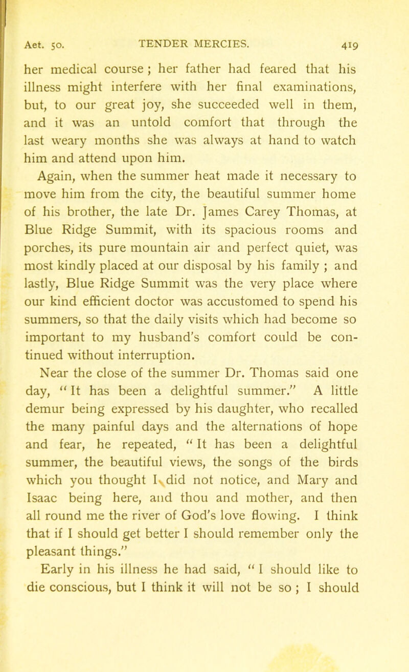 her medical course ; her father had feared that his illness might interfere with her final examinations, but, to our great joy, she succeeded well in them, and it was an untold comfort that through the last weary months she was always at hand to watch him and attend upon him. Again, when the summer heat made it necessary to move him from the city, the beautiful summer home of his brother, the late Dr. James Carey Thomas, at Blue Ridge Summit, with its spacious rooms and porches, its pure mountain air and perfect quiet, was most kindly placed at our disposal by his family ; and lastly, Blue Ridge Summit was the very place where our kind efficient doctor was accustomed to spend his summers, so that the daily visits which had become so important to my husband’s comfort could be con- tinued without interruption. Near the close of the summer Dr. Thomas said one day, “ It has been a delightful summer.” A little demur being expressed by his daughter, who recalled the many painful days and the alternations of hope and fear, he repeated, “ It has been a delightful summer, the beautiful views, the songs of the birds which you thought I^did not notice, and Mary and Isaac being here, and thou and mother, and then all round me the river of God's love flowing. I think that if I should get better I should remember only the pleasant things.” Early in his illness he had said, “ I should like to die conscious, but I think it will not be so ; I should