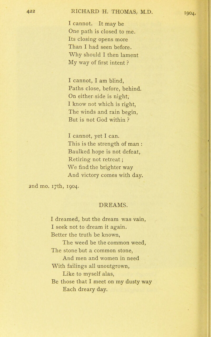 1904. I cannot. It may be One path is closed to me. Its closing opens more Than I had seen before. Why should I then lament My way of first intent ? I cannot, I am blind, Paths close, before, behind. On eithenside is night, I know not which is right, The winds and rain begin, But is not God within ? I cannot, yet I can. This is the strength of man : Baulked hope is not defeat, Retiring not retreat; We find the brighter way And victory comes with day. 2nd mo. 17th, 1904. DREAMS. I dreamed, but the dream was vain, I seek not to dream it again. Better the truth be known, The weed be the common weed, The stone but a common stone, And men and women in need With failings all unoutgrown, Like to myself alas, Be those that I meet on my dusty way Each dreary day.