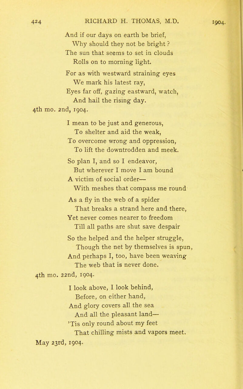 And if our days on earth be brief, Why should they not be bright ? The sun that seems to set in clouds Rolls on to morning light. For as with westward straining eyes We mark his latest ray, Eyes far off, gazing eastward, watch, And hail the rising day. 4th mo. 2nd, 1904. I mean to be just and generous, To shelter and aid the weak, To overcome wrong and oppression, To lift the downtrodden and meek. So plan I, and so I endeavor, But wherever I move I am bound A victim of social order— With meshes that compass me round As a fly in the web of a spider That breaks a strand here and there, Yet never comes nearer to freedom Till all paths are shut save despair So the helped and the helper struggle, Though the net by themselves is spun, And perhaps I, too, have been weaving The web that is never done. 4th mo. 22nd, 1904. I look above, I look behind, Before, on either hand, And glory covers all the sea And all the pleasant land— ’Tis only round about my feet That chilling mists and vapors meet. May 23rd, 1904.