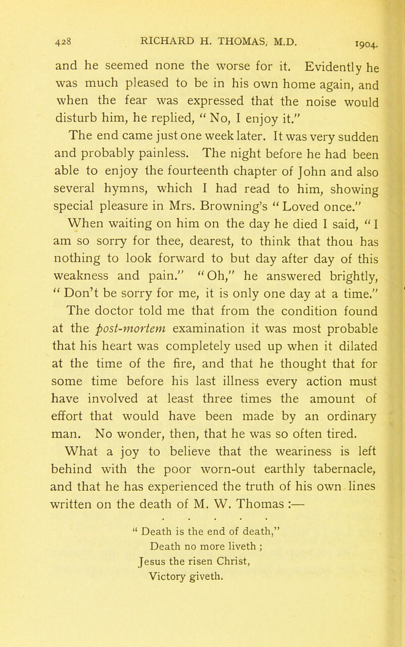 1904. and he seemed none the worse for it. Evidently he was much pleased to be in his own home again, and when the fear was expressed that the noise would disturb him, he replied, “ No, I enjoy it.” The end came just one week later. It was very sudden and probably painless. The night before he had been able to enjoy the fourteenth chapter of John and also several hymns, which I had read to him, showing special pleasure in Mrs. Browning’s “ Loved once.” When waiting on him on the day he died I said, “ I am so sorry for thee, dearest, to think that thou has nothing to look forward to but day after day of this weakness and pain.” “Oh,” he answered brightly, “ Don’t be sorry for me, it is only one day at a time.” The doctor told me that from the condition found at the post-mortem examination it was most probable that his heart was completely used up when it dilated at the time of the fire, and that he thought that for some time before his last illness every action must have involved at least three times the amount of effort that would have been made by an ordinary man. No wonder, then, that he was so often tired. What a joy to believe that the weariness is left behind with the poor worn-out earthly tabernacle, and that he has experienced the truth of his own lines written on the death of M. W. Thomas :— “ Death is the end of death,” Death no more liveth ; Jesus the risen Christ, Victory giveth.