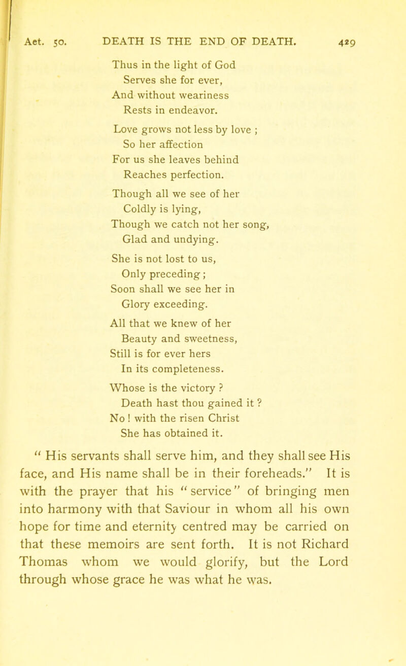 Thus in the light of God Serves she for ever, And without weariness Rests in endeavor. Love grows not less by love ; So her affection For us she leaves behind Reaches perfection. Though all we see of her Coldly is lying, Though we catch not her song. Glad and undying. She is not lost to us, Only preceding; Soon shall we see her in Glory exceeding. All that we knew of her Beauty and sweetness, Still is for ever hers In its completeness. Whose is the victory ? Death hast thou gained it ? No ! with the risen Christ She has obtained it. “ His servants shall serve him, and they shall see His face, and His name shall be in their foreheads.” It is with the prayer that his “ service ” of bringing men into harmony with that Saviour in whom all his own hope for time and eternity centred may be carried on that these memoirs are sent forth. It is not Richard Thomas whom we would glorify, but the Lord through whose grace he was what he was.