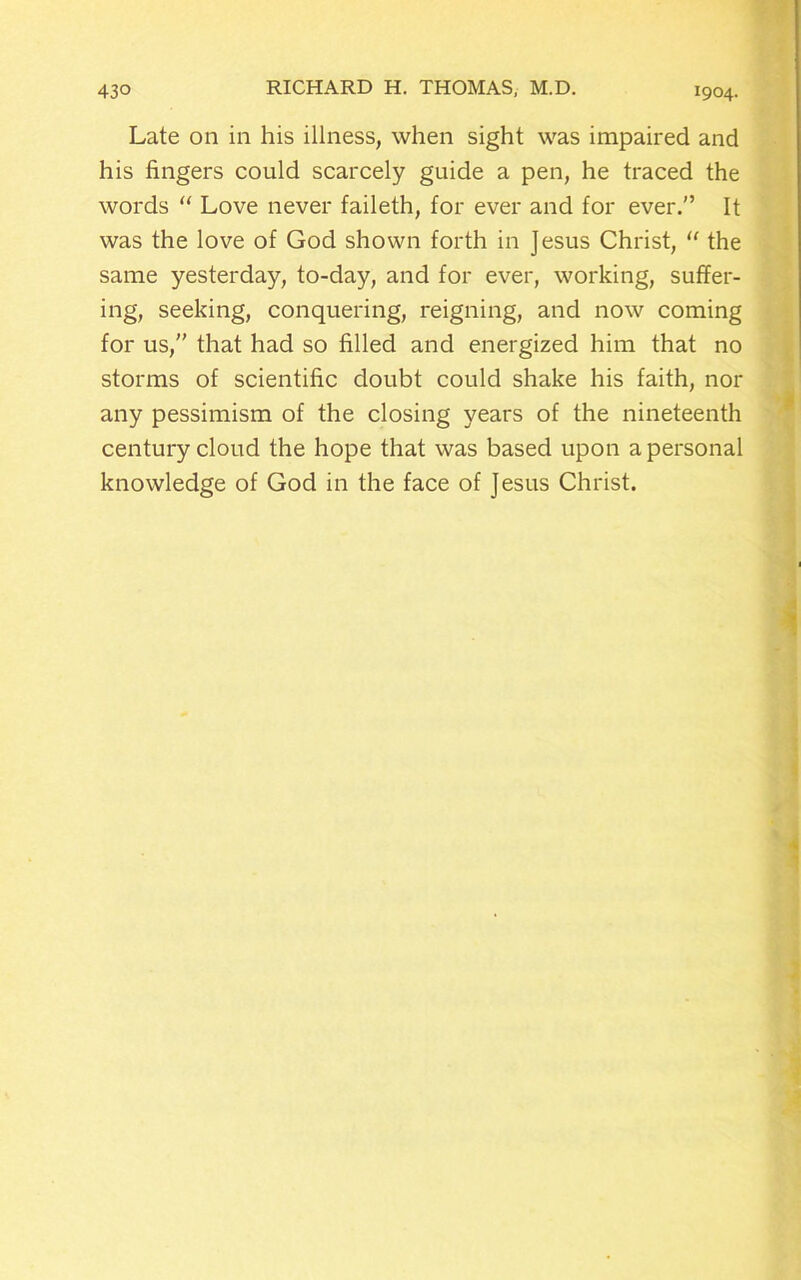 Late on in his illness, when sight was impaired and his fingers could scarcely guide a pen, he traced the words “ Love never faileth, for ever and for ever.” It was the love of God shown forth in Jesus Christ, “ the same yesterday, to-day, and for ever, working, suffer- ing, seeking, conquering, reigning, and now coming for us,” that had so filled and energized him that no storms of scientific doubt could shake his faith, nor any pessimism of the closing years of the nineteenth century cloud the hope that was based upon a personal knowledge of God in the face of Jesus Christ.