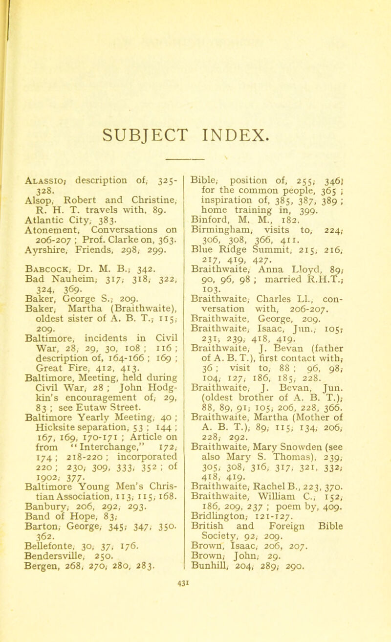 SUBJECT INDEX Alassioj description of, 325- 328. Alsop, Robert and Christine, R. H. T. travels with, 89. Atlantic City, 383. Atonement, Conversations on 206-207 ; Prof. Clarke on, 363. Ayrshire, Friends, 298, 299. Babcock, Dr. M. B.; 342. Bad Nauheim,- 317,- 318, 322, 324, 369- Baker, George S.; 209. Baker, Martha (Braithwaite), oldest sister of A. B. T.; 115 209. Baltimore, incidents in Civil War, 28, 29, 30, 108; 116; description of, 164-166 ; 169 ; Great Fire, 412, 413. Baltimore, Meeting, held during Civil War, 28 ; John Hodg- kin’s encouragement of, 29, 83 ; see Eutaw Street. Baltimore Yearly Meeting, 40 ; Hicksite separation, 53 ; 144 ; 167, 169, 170-171 ; Article on from “Interchange,” 172, 174; 218-220; incorporated 220 ; 230; 309, 333, 352 ; of 1902, 377. Baltimore Young Men’s Chris- tian Association, 113, 115, 168. Banbury; 206, 292, 293. Band of Hope, 83,- Barton, George, 345,- 347, 350. 362. Bellefonte, 30, 37, 176. Bendersville, 250. Bergen, 268, 270,- 280, 283. Bible, position of, 255,- 346) for the common people, 365 ; inspiration of, 385, 387, 389 ; home training in, 399. Binford, M. M., 182. Birmingham, visits to, 224,- 306, 308, 366, 411. Blue Ridge Summit, 215, 216, 217, 419, 427. Braithwaite, Anna Lloyd, 89,■ 90, 96, 98 ; married R.H.T.; 103. Braithwaite, Charles LI., con- versation with, 206-207. Braithwaite, George, 209. Braithwaite, Isaac, Jun., 105? 231, 239, 418, 419- Braithwaite, J. Bevan (father of A. B. T.), first, contact with; 36; visit to, 88 ; 96, 98; 104, 127, 186, 185, 228. Braithwaite, J. Bevan, Jun. (oldest brother of A. B. T.),- 88, 89, 91,- 105,- 206, 228, 366. Braithwaite, Martha (Mother of A. B. T.), 89, 115,- 134, 206; 228, 292. Braithwaite, Mary Snowden (see also Mary S. Thomas), 239, 305, 308, 316, 317, 321, 332; 418, 419. Braithwaite, Rachel B., 223, 370. Braithwaite, William C., 152, 186, 209, 237 ; poem by, 409. Bridlington,- 121-127. British and Foreign Bible Society, 92, 209. Brown, Isaac, 206, 207. Brown,- John, 29. Bunhill, 204, 289,- 290.