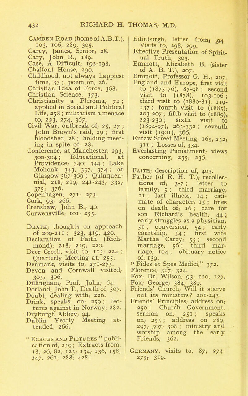 Camden Road (home of A.B.T.), 103, 106, 289, 305. Carey, James, Senior/ 28. Cary, John R., 189. Case, A Difficult, 192-198. Chalfont House, 290. Childhood, not always happiest time, 33 ; poem on, 26. Christian Idea of Force, 368. Christian Science, 373. Christianity a Pleroma,- 72 ; applied in Social and Political Life, 258 ; militarism a menace to, 223, 274, 367. Civil War, outbreak of, 25, 27 ; ohn Brown’s raid, 29 ; first loodshed, 28 ; holding meet- ing in spite of, 28. Conference, at Manchester, 293, 300-304; Educational, at Providence,- 340; 344; Lake Mohonk, 343, 357, 374 ; at Glasgow 367-369 ; Quinquen- nial, 218, 219, 241-243, 332; 375> 376. Copenhagen, 271, 273. Cork, 93, 266. Crenshaw, John B.,- 40. Curwensville, 101, 255. Death, thoughts on approach of 209-211 ; 323,419,420. Declaration of Faith (Rich- mond), 218; 219, 220. Deer Creek, visit to, 115, 224; Quarterly Meeting at, 255. Denmark, visits to, 271-275. Devon and Cornwall visited,- 305/ 306. Dillingham, Prof. John,- 64. Dorland, John T., Death of, 307. Doubt, dealing with, 226. Drink, speaks on,- 259 ; lec- tures against in Norway, 282. Dryburgh Abbey, 94. Dublin Yearly Meeting at- tended/ 266. Echoes and Pictures,” publi- cation of, 259; Extracts from, 18, 26, 82, 125,- 134; 136; i5?> 247, 261,- 288/ 428. Edinburgh, letter fromj ,94 Visits to, 298, 299. Effective Presentation of Spirit- ual Truth, 303. Emmott/ Elizabeth B. (sister of A. B. T.), 207. Emmott, Professor G. H.; 207. England and Europe, first visit to (1875-76), 87-98 ; second visit to (1878), 103-106 ; third visit to (1880-81), 119- 137 ; fourth visit to (1885); 203-207 ; fifth visit to (1889), 223-230; sixth visit to (1894-97), 265-332 ; seventh visit (1901), 366. Eutaw Street Meeting, 165,- 252,- 311 ; Losses of, 334. Everlasting Punishment,- views concerning, 235,- 236. Faith,- description of, 403. Father (of R. H. T.),- recollec- tions of,- 3-7 ; letter to family/ 5 ; third marriage,- 11 ; last illness, 14; esti- mate of character,- 15 ; lines on death of/ 16; care for son Richard’s health, 44 j early struggles as a physician; 51; conversion, 54; early courtship, 54; first wife Martha Carey,- 55 ; second marriage, 56; third mar- riage,- 104; obituary notice of, 139- £‘ Fides et Spes Medici,” 372. Florence, 317, 324. Fox, Dr. Wilson, 93, 120, 127. Fox, George, 384,- 389. Friends’ Church, Will it starve out its ministers? 201-243. Friends’ Principles, address on; 250; Church Government, sermon on,- 251 ; speaks on, 255 ; address on 289, 297, 307,- 308 ; ministry and worship among the early Friends, 362. Germany,- visits to, 87; 274, 275! 3i9.