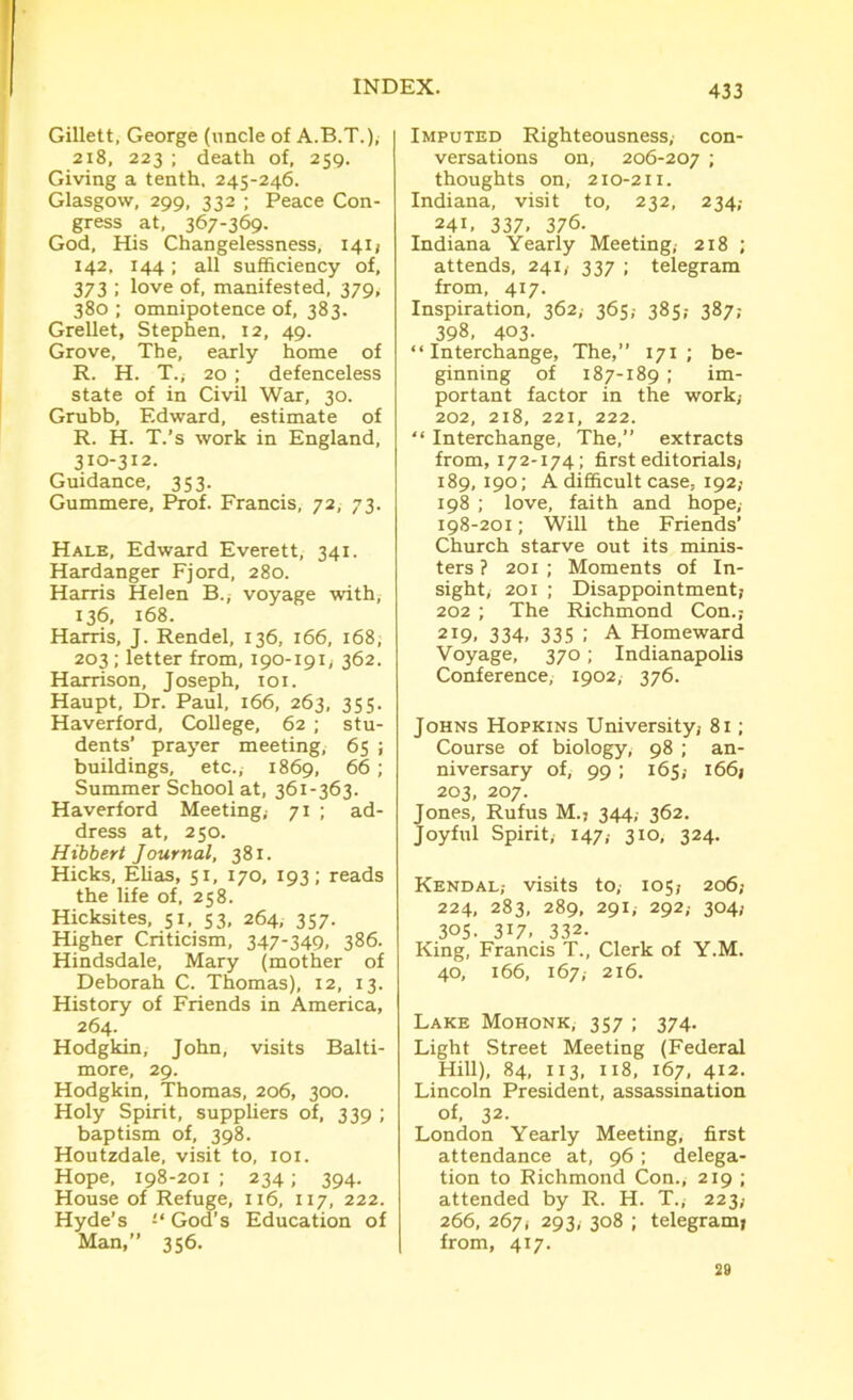 Gillett, George (uncle of A.B.T.), 218, 223 ; death of, 259. Giving a tenth, 245-246. Glasgow, 299, 332 ; Peace Con- gress at, 367-369. God, His Changelessness, 141; 142. 144; all sufficiency of, 373 ; love of, manifested, 379; 380 ; omnipotence of, 383. Grellet, Stephen. 12, 49. Grove, The, early home of R. H. T., 20 ; defenceless state of in Civil War, 30. Grubb, Edward, estimate of R. H. T.’s work in England, 310-312. Guidance, 353. Gummere, Prof. Francis, 72, 73. Hale, Edward Everett, 341. Hardanger Fjord, 280. Harris Helen B., voyage with, 136, 168. Harris, J. Rendel, 136, 166, 168, 203; letter from, 190-191, 362. Harrison, Joseph, 101. Haupt, Dr. Paul, 166, 263, 355. Haverford, College, 62 ; stu- dents’ prayer meeting, 65 ; buildings, etc., 1869, 66; Summer School at, 361-363. Haverford Meeting, 71 ; ad- dress at, 250. Hibbert Journal, 381. Hicks, Elias, 51, 170, 193; reads the life of, 258. Hicksites, 51, 53, 264, 357. Higher Criticism, 347-349, 386. Hindsdale, Mary (mother of Deborah C. Thomas), 12, 13. History of Friends in America, 264. Hodgkin, John, visits Balti- more, 29. Hodgkin, Thomas, 206, 300. Holy Spirit, suppliers of, 339 ; baptism of, 398. Houtzdale, visit to, 101. Hope, 198-201 ; 234; 394. House of Refuge, 116, 117, 222. Hyde’s God’s Education of Man,” 356. Imputed Righteousness; con- versations on, 206-207 ; thoughts on, 210-211. Indiana, visit to, 232, 234; 241, 337- 376. Indiana Yearly Meeting,- 218 ; attends, 241, 337 ; telegram from, 417. Inspiration, 362, 365,- 385,- 387; 398, 403- “Interchange, The,” 171 ; be- ginning of 187-189 ; im- portant factor in the work; 202, 218, 221, 222. “ Interchange, The,” extracts from, 172-174; first editorials; 189, 190; A difficult case, 192; 198 ; love, faith and hope, 198-201; Will the Friends’ Church starve out its minis- ters ? 201 ; Moments of In- sight; 201 ; Disappointment; 202 ; The Richmond Con.; 219. 334. 335 .' A Homeward Voyage, 370; Indianapolis Conference, 1902, 376. Johns Hopkins University; 81; Course of biology, 98 ; an- niversary of, 99; 165,- 166; 203, 207. Jones, Rufus M.j 344, 362. Joyful Spirit,- 147,- 310, 324. Kendal,- visits to,- 105; 206; 224, 283, 289, 291, 292; 304; 305. 317. 332- King, Francis T., Clerk of Y.M. 40, 166, 167, 216. Lake Mohonk, 357 ; 374. Light Street Meeting (Federal Hill), 84, 113, 118, 167, 412. Lincoln President, assassination of, 32. London Yearly Meeting, first attendance at, 96; delega- tion to Richmond Con., 219 ; attended by R. H. T., 223; 266, 267; 293, 308 ; telegram; | from, 417. 29