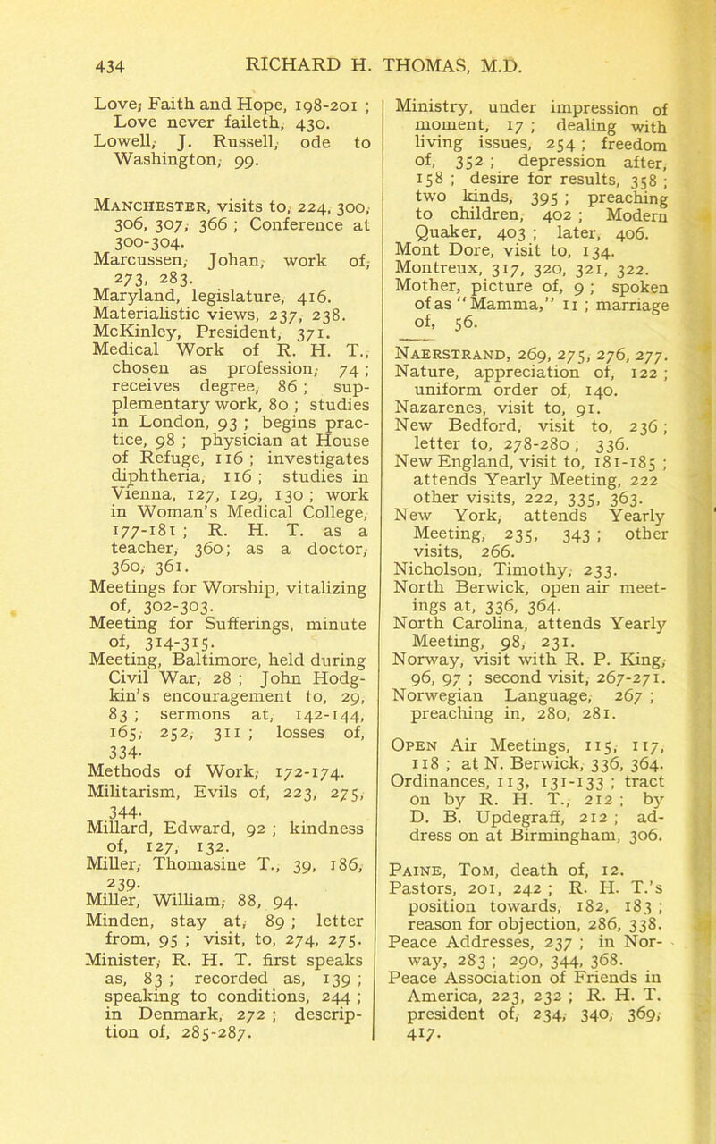 Love,- Faith and Hope, 198-201 ; Love never faileth, 430. Lowell, J. Russell, ode to Washington,- 99. Manchester, visits to; 224, 300, 306, 307, 366 ; Conference at 300-304. Marcussen, Johan, work of, 273. 283. Maryland, legislature, 416. Materialistic views, 237, 238. McKinley, President, 371. Medical Work of R. H. T., chosen as profession,- 74 ; receives degree, 86 ; sup- plementary work, 80 ; studies in London, 93 ; begins prac- tice, 98 ; physician at House of Refuge, 116; investigates diphtheria, 116; studies in Vienna, 127, 129, 130; work in Woman’s Medical College, 177-181 ; R. H. T. as a teacher, 360; as a doctor, 360, 361. Meetings for Worship, vitalizing of, 302-303. Meeting for Sufferings, minute of, 314-315- Meeting, Baltimore, held during Civil War, 28 ; John Hodg- kin’s encouragement to, 29, 83 ; sermons at, 142-144, 165, 252, 311 ; losses of, 334- Methods of Work,- 172-174. Militarism, Evils of, 223, 275, 344- Millard, Edward, 92 ; kindness of, 127, 132. Miller, Thomasine T., 39, 186, 239- Miller, William,- 88, 94. Minden, stay at, 89 ; letter from, 95 ; visit, to, 274, 275. Minister,- R. H. T. first speaks as, 83 ; recorded as, 139 ; speaking to conditions, 244 ; in Denmark, 272 ; descrip- tion of, 285-287. Ministry, under impression of moment, 17 ; dealing with living issues, 254 ; freedom of, 352 ; depression after, 158 ; desire for results, 358 ; two kinds, 395 ; preaching to children, 402 ; Modern Quaker, 403 ; later, 406. Mont Dore, visit to, 134. Montreux, 317, 320, 321, 322. Mother, picture of, 9 ; spoken of as “Mamma,” 11 ; marriage of, 56. Naerstrand, 269, 275, 276, 277. Nature, appreciation of, 122 ; uniform order of, 140. Nazarenes, visit to, 91. New Bedford, visit to, 236; letter to, 278-280 ; 336. New England, visit to, 181-185 ; attends Yearly Meeting, 222 other visits, 222, 335, 363. New York, attends Yearly Meeting, 235, 343 ; other visits, 266. Nicholson, Timothy, 233. North Berwick, open air meet- ings at, 336, 364. North Carolina, attends Yearly Meeting, 98, 231. Norway, visit with R. P. King,- 96, 97 ; second visit, 267-271. Norwegian Language, 267 ; preaching in, 280, 281. Open Air Meetings, 115, 117, 118 ; at N. Berwick, 336, 364. Ordinances, 113, 131-133 ; tract on by R. H. T., 212 ; by D. B. Updegraff, 212 ; ad- dress on at Birmingham, 306. Paine, Tom, death of, 12. Pastors, 201, 242 ; R. H. T.’s position towards, 182, 183 ; reason for objection, 286, 338. Peace Addresses, 237 ; in Nor- - way, 283 ; 290, 344, 368. Peace Association of Friends in America, 223, 232 ; R. H. T. president of,- 234, 340, 369; 417.