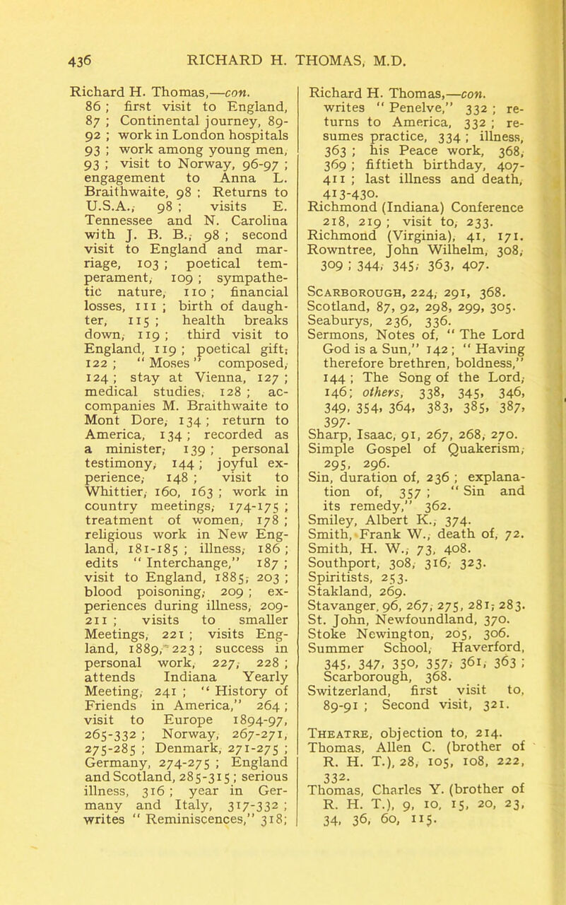 Richard H. Thomas,—con. 86; first visit to England, 87 ; Continental journey, 89- 92 ; work in London hospitals 93 ; work among young men, 93 ; visit to Norway, 96-97 ; engagement to Anna L. Braithwaite, 98 ; Returns to U.S.A., 98 ; visits E. Tennessee and N. Carolina with J. B. B., 98 ; second visit to England and mar- riage, 103 ; poetical tem- perament, 109 ; sympathe- tic nature, no; financial losses, m ; birth of daugh- ter, 115 ; health breaks down, 119; third visit to England, 119; poetical gift; 122 ; “ Moses ” composed, 124; stay at Vienna, 127; medical studies, 128 ; ac- companies M. Braithwaite to Mont Dore, 134 ; return to America, x 34; recorded as a minister,- 139 ; personal testimony; 144; joyful ex- perience,- 148 ; visit to Whittier, 160, 163 ; work in country meetings,- 174-175 ; treatment of women, 178 ; religious work in New Eng- land, 181-185; illness,- 186; edits “ Interchange,” 187 ; visit to England, 1885,- 203 ; blood poisoning,- 209 ; ex- periences during illness, 209- 211 ; visits to smaller Meetings, 221 ; visits Eng- land, 1889, 223; success in personal work, 227, 228 ; attends Indiana Yearly Meeting, 241 ; “ History of Friends in America,” 264 ; visit to Europe 1894-97, 265-332 ; Norway, 267-271, 275-285 ; Denmark, 271-275 ; Germany, 274-275 ; England and Scotland, 285-315 ; serious illness, 316; year in Ger- many and Italy, 317-332 ; writes “ Reminiscences,” 318; Richard H. Thomas,—con. writes “ Penelve,” 332 ; re- turns to America, 332; re- sumes practice, 334; illness, 363 ; his Peace work, 368, 369 ; fiftieth birthday, 407- 411 ; last illness and death, 413-430. Richmond (Indiana) Conference 218, 219 ; visit to, 233. Richmond (Virginia), 41, 171. Rowntree, John Wilhelm, 308, 309 ; 344. 345/ 363. 407- Scarborough, 224, 291, 368. Scotland, 87, 92, 298, 299, 305. Seaburys, 236, 336. Sermons, Notes of, “ The Lord God is a Sun,” 142; “ Having therefore brethren, boldness,” 144; The Song of the Lord,- 146; others. 338, 345, 346, 349, 354. 364, 383. 385. 387. 397- Sharp, Isaac, 91, 267, 268, 270. Simple Gospel of Quakerism,- 295, 296. Sin, duration of, 236 ; explana- tion of, 357 ; “ Sin and its remedy,” 362. Smiley, Albert K., 374. Smith, Frank W., death of, 72. Smith, H. W.,- 73, 408. Southport, 308, 316, 323. Spiritists, 253. Stakland, 269. Stavanger, 96, 267, 275, 281; 283. St. John, Newfoundland, 370. Stoke Newington, 205, 306. Summer School, Haverford, 345. 347. 350, 357. 36L 363 ; Scarborough, 368. Switzerland, first visit to, 89-91 ; Second visit, 321. Theatre, objection to, 214. Thomas, Allen C. (brother of R. H. T.), 28, 105, 108, 222, 332. Thomas, Charles Y. (brother of R. H. T.), 9, 10, 15, 20, 23, 34, 36, 60, 115.