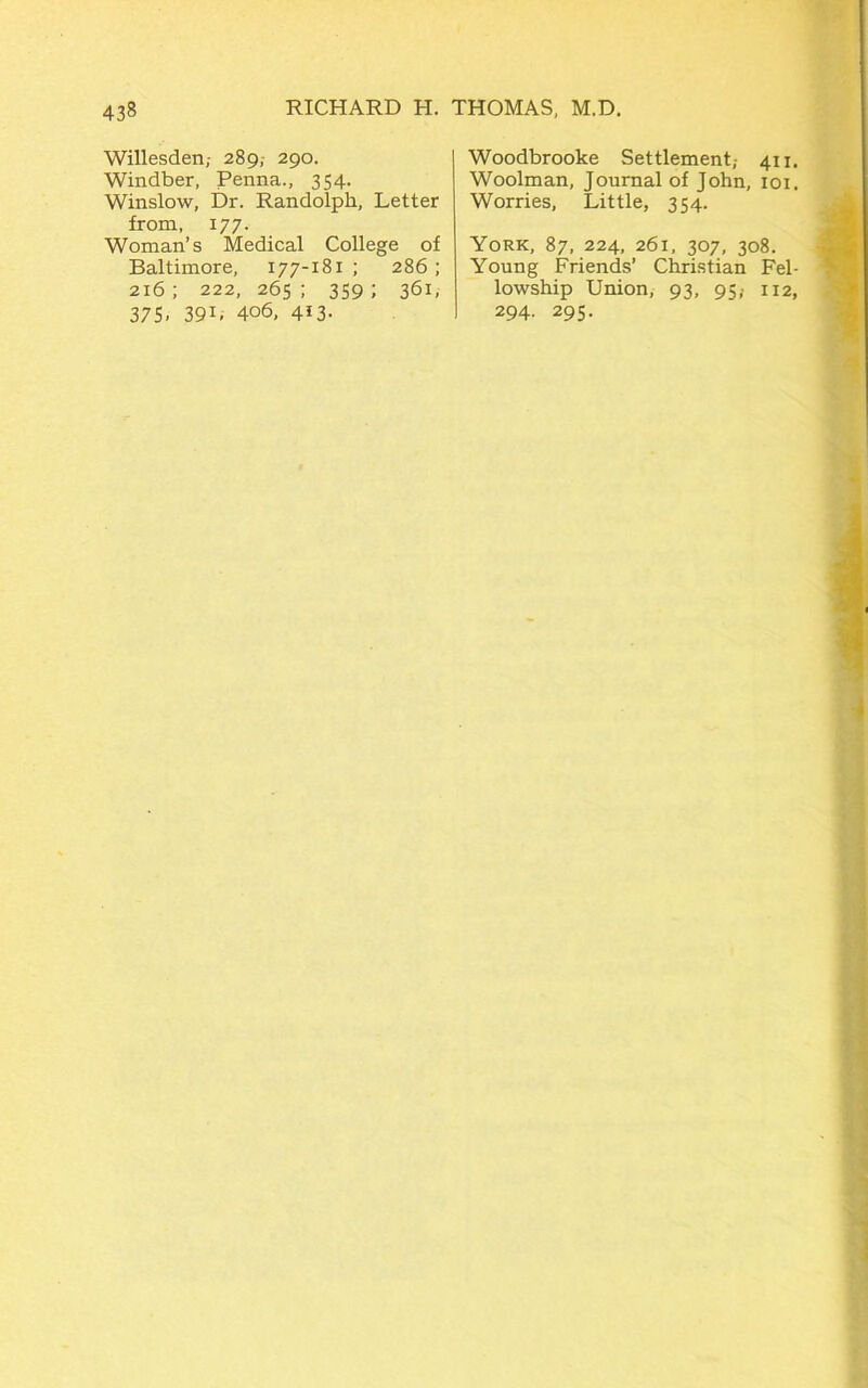 Willesden,- 289, 290. Windber, Penna., 354. Winslow, Dr. Randolph, Letter from, 177. Woman’s Medical College of Baltimore, 177-181 ; 286; 216 ; 222, 265 ; 359 ; 361, 375. 39L 406, 4*3- Woodbrooke Settlement,- 411. Woolman, Journal of John, 101. Worries, Little, 354. York, 87, 224, 261, 307, 308. Young Friends’ Christian Fel- lowship Union, 93, 95,- 112, 294. 295.