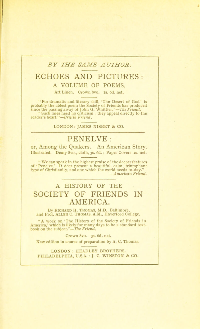 BY THE SAME AUTHOR. ECHOES AND PICTURES: A VOLUME OF POEMS, Art Linen. Crown 8vo. is. 6d. net.  For dramatic and literary skill, ‘ The Desert of God’ is probably the ablest poem the Society of Friends has produced since the passing away of John G. Whittier.”—The Friend. “ Such lines need no criticism ; they appeal directly to the reader’s heart.”—British Friend. LONDON : JAMES NISBET & CO. PENELVE: or, Among the Quakers. An American Story. Illustrated. Demy 8vo., cloth, 3s. 6d. ; Paper Covers is. net. “ We can speak in the highest praise of the deeper features of ‘ Penelve.’ It does present a beautiful, calm, triumphant type of Christianity, and one which the world needs to-day. —American Friend. A HISTORY OF THE SOCIETY OF FRIENDS IN AMERICA. By Richard H. Thomas, M.D., Baltimore, and Prof. Allen C. Thomas, A.M., Haverford College. “ A work on ‘ The History of the Society of Friends in America,’ which is likely for many days to be a standard text- book on the subject.—The Friend. Crown 8vo. 3s. 6d. net. New edition in course of preparation by A. C. Thomas. LONDON : HEADLEY BROTHERS. PHILADELPHIA, U.S.A. : J. C. WINSTON & CO.