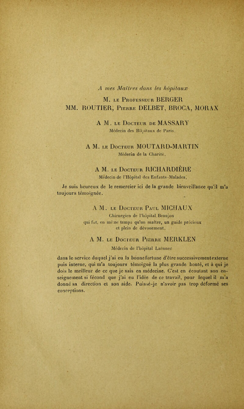 A mes Maîtres dans les hôpitaux M. LE Professeur BERGER MM. ROUTIER, Pierre DELBET, BROCA, MORAX A M. LE Docteur de MASSARY Médecin des Hô,)ilau.x de Paris. A M. LE Docteur MOUTARD-MARTIN Médecin de la Charité. A M. LE Docteur RICHARDIÈRE Médecin de l’Hôpital des Enfants-Malades. Je suis heureux de le remercier ici de la grande bienveillance qu’il m’a toujours témoignée. A M. LE Docteur Paul MIGÎIAUX Chirurgien de l’hôpital. Beaujon (jui fut, en mc;nc temps qu’un maître, un guide prccieu.x et plein de dévouement. A M. LE Docteur Pierre MERKLEN Médecin de l’hôpital Laënnec dans le service duquel j’ai eu la bonnefortune d’clrc succcssivcmentcxlerne puis interne, qui m’a toujours témoigné la plus grande bonté, et à qui je dois le meilleur de ce que je sais en médecine. C’est en écoutant son en- seignement si fécond que j’ai eu l’idée de ce travail, pour lequel il m’a donné sa direction et son aide. Puissé-je n’avoir pas trop déformé ses conceptions.
