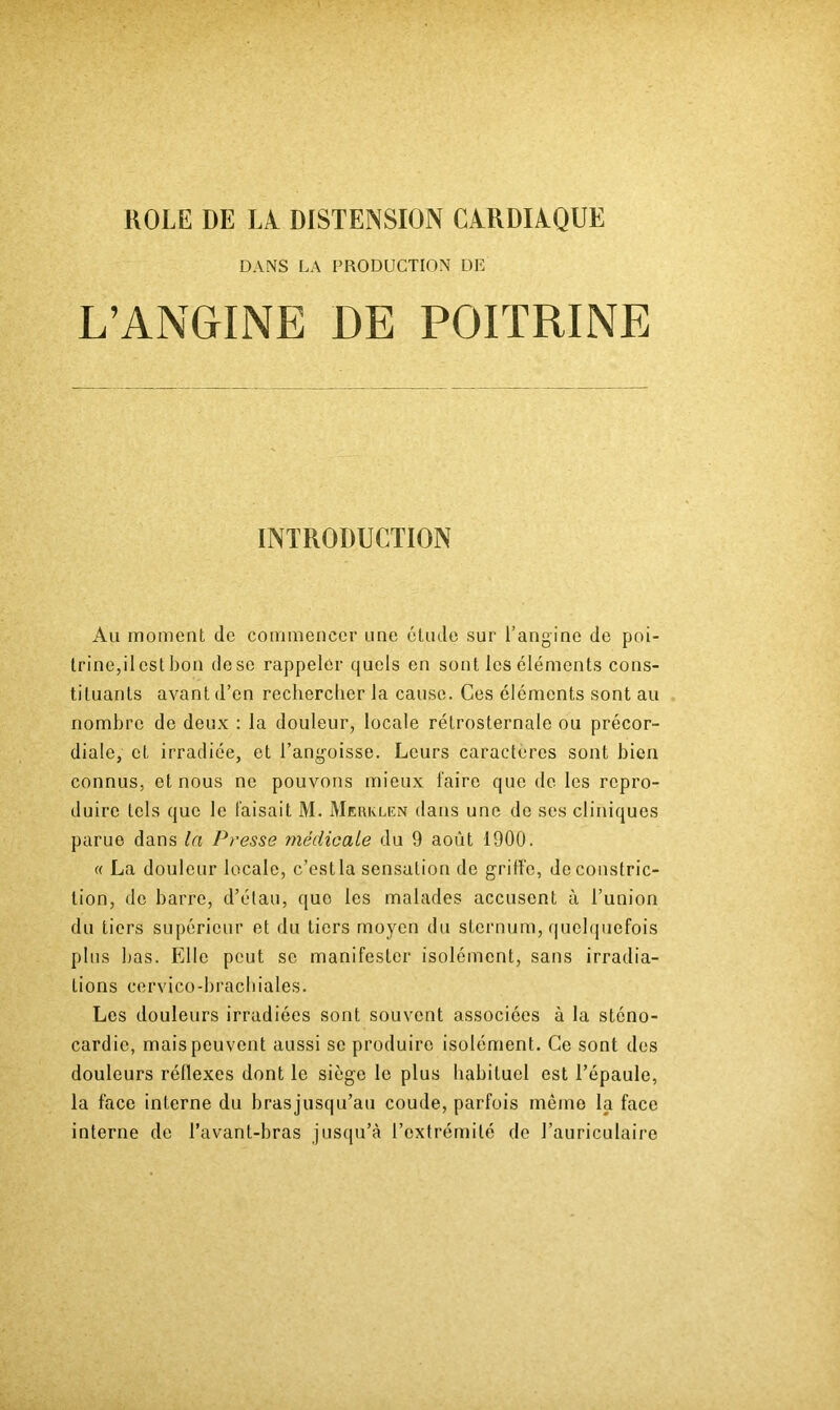 KOLE DE LA DISTENSION CARDIAQUE DANS LA PRODUCTION DIÎ L’ANGINE DE POITRINE INTRODUCTION Au moment de commencer une étude sur l’angine de poi- trine,ilestbon dese rappeler quels en sont les éléments cons- tituants avant d’en recherclier la cause. Ces éléments sont au nombre de deux : la douleur, locale rétrosternale ou précor- diale, et irradiée, et l’angoisse. Leurs caractères sont bien connus, et nous ne pouvons mieux faire que de les repro- duire tels que le faisait M. Merklen dans une de ses cliniques parue dans la Presse médicale du 9 août 1900. « La douleur locale, c’est la sensation de griffe, deconstric- tion, de barre, d’étau, que les malades accusent à runion du tiers supérieur et du tiers moyen du sternum, quelquefois plus bas. Elle peut se manifester isolément, sans irradia- tions cervico-bracbiales. Les douleurs irradiées sont souvent associées à la sténo- cardie, mais peuvent aussi se produire isolément. Ce sont des douleurs réflexes dont le siège le plus habituel est l’épaule, la face interne du brasjusqu’au coude, parfois mémo la face interne de l’avant-bras jusqu’à l’extrémité de l’auriculaire