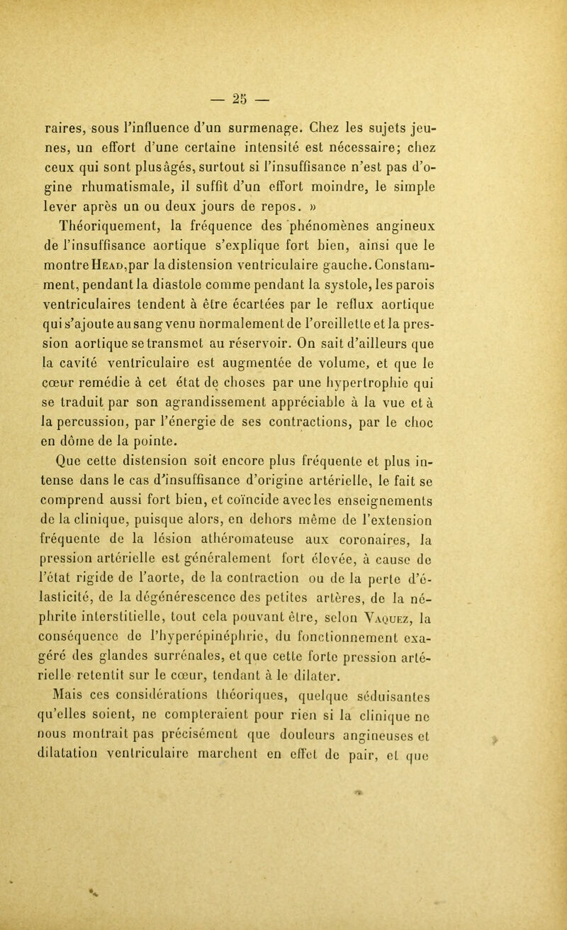 raires, sous l’influence d’un surmenage. Chez les sujets jeu- nes, un effort d’une certaine intensité est nécessaire; chez ceux qui sont plus âgés, surtout si l’insuffisance n’est pas d’o- gine rhumatismale, il suffit d’un effort moindre, le simple lever après un ou deux jours de repos. » Théoriquement, la fréquence des phénomènes angineux de l’insuffisance aortique s’explique fort bien, ainsi que le montre Head,par la distension ventriculaire gauclie. Constam- ment, pendant la diastole comme pendant la systole, les parois ventriculaires tendent à être écartées par le reflux aortique qui s’ajoute ausang venu normalement de l’oreillette et la pres- sion aortique se transmet au réservoir. On sait d’ailleurs que la cavité ventriculaire est augmentée de volume, et que le cœur remédie à cet état de choses par une liypertrophie qui se traduit par son agrandissement appréciable à la vue et à la percussion, par l’énergie de ses contractions, par le choc en dôme de la pointe. Que cette distension soit encore plus fréquente et plus in- tense dans le cas d’insuffisance d’origine artérielle, le fait se comprend aussi fort bien, et coïncide avec les enseignements de la clinique, puisque alors, en dehors même de l’extension fréquente de la lésion athéromateuse aux coronaires, la pression artérielle est généralement fort élevée, à cause de l’état rigide de l’aorte, de la contraction ou de la perte d’é- lasticité, de la dégénérescence des petites artères, de la né- phrite interstitielle, tout cela pouvant être, selon Vaquez, la conséquence de l’hyperépinéphric, du fonctionnement exa- géré des glandes surrénales, et que cette forte pression arté- rielle retentit sur le cœur, tendant à le dilater. Mais ces considérations théoriques, quelque séduisantes qu’elles soient, ne compteraient pour rien si la clinique ne nous montrait pas précisément que douleurs angineuses et dilatation ventriculaire marchent en effet de pair, et que